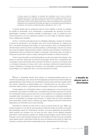 Educação musical sob a ótica do pensamento complexo
REVISTA DA ABEM | Londrina | v.20 | n.27 | 105-116 | jan.jun 2012 111
O grande desafio para os professores está em como trabalhar e articular as questões
de unidade na diversidade, como compreender a complexidade dos processos de ensino-
aprendizagem, incorporar a incerteza, aprender a problematizar a vida, no cotidiano de seus
centros educativos e em seus respectivos contextos, em como religar os diferentes saberes e
iniciar o diálogo das civilizações.
De fato, o momento atual exige pensar em estratégias integradas e capazes de corroborar
a reforma do pensamento e da educação, bem como formar professores de “cabeça bem
feita”, que estejam preparados para realizar um ensino educativo. Assim, as estratégias devem
envolver todos os atores da escola, as políticas públicas, a administração e inclusive os recursos
das novas tecnologias. Nesse processo formativo, devemos ainda considerar e reconhecer os
impedimentos reais que dificultam tal trabalho na educação, descobrindo assim as brechas e
fendas que nos permitem colocar em ação o pensamento complexo no âmbito educacional.
Frente a essa discussão da contemporaneidade, que tem provocado transmutações, urge
pensar em caminhos viáveis para uma reforma da educação. Sendo assim, consideramos que
a educação musical está inserida nesse movimento de reforma, a qual inclui a formação inicial
e a formação continuada em música, enfim, todo o processo constituinte do desenvolvimento
musical, ressaltando a orientação dos formadores, nas universidades, priorizando perspectivas
que privilegiem uma “cabeça bem feita” e um ensino educativo em música.
Embora a diversidade sempre tenha existido, na contemporaneidade passa por um
momento de valorização, pois o senso de democratização que observamos no Brasil explicita as
particularidades de cada indivíduo em suas diferentes culturas. Esse movimento ressalta valores
das culturas, enfatizando as especificidades sem o reconhecimento de uma cultura como a
dominante. Nesse contexto, o grande desafio da educação é educar para a multiplicidade.
A preocupação com a diversidade cultural e social já ultrapassou os muros da escola e da
universidade, pois podemos constatar que a sociedade está discutindo esse tema em jornais.
Em contrapartida, discute-se pouco esse tema no meio acadêmico. Se os próprios membros da
sociedade estão incomodados com o assunto, fica um alerta para os professores formadores
quanto à necessidade de propagar essa discussão. O objetivo deve ser formar educadores
para a diversidade, sujeitos críticos e reflexivos que sejam capazes de transmitir conhecimentos
significativos, por intermédio de um ensino educativo.
Recordemos o exemplo do filme Entre os muros da escola (Entre les murs, 2008), cujo
enredo se passa em uma sala de aula marcada por diferentes ordens de conflitos provocados
pela diversidade cultural. Em determinado momento, uma aluna adolescente de ascendência
árabe questiona seu professor, com um senso de ironia, sobre os livros didáticos adotados
pela escola. A aluna levanta a questão com relação aos personagens que têm apenas nomes
franceses, como se não existissem pessoas com nomes árabes. Esse fato indica que a estudante
queria apenas ilustrar o desconforto sentido por ela e por diversos outros jovens de origem não
francesa e o choque cultural vivido naquela sala de aula, naquela escola e em toda França.
o desafio de
educar para a
diversidade
É preciso pensar, com urgência, na formação dos formadores, tanto no que se refere à
formação inicial como à formação ao longo da vida profissional, condição para alcance dos
objetivos pretendidos a partir desse pensamento. Esta é uma questão chave, uma questão
central para a reforma da educação a partir de uma reforma do pensamento do professorado,
entendendo que o pensamento do Sul pode dar origem a uma importante rede de formação de
formadores, com impacto nos diferentes países. (Almeida et al., 2011, p. 53).
 