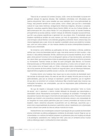 NASCIMENTO, Fernanda Albernaz do
REVISTA DA ABEM | Londrina | v.20 | n.27 | 105-116 | jan.jun 2012112
Trata-se de um exemplo do contexto europeu, onde o tema da diversidade na escola tem
ganhado atenção há algumas décadas. São realidades enfrentadas com dificuldades pelo
sistema educacional. Vale a pena ressaltar que essa realidade não é uma particularidade da
França, está presente também em outros países, como o Brasil, país que tem a diversidade
cultural em suas raízes históricas, amalgamando influências indígenas, africanas e europeias.
Segundo o estudioso argentino Néstor García Canclini (2003), em seu livro Culturas híbridas, os
latino-americanos têm uma cultura híbrida. Em uma perspectiva social, as escolas brasileiras,
principalmente as escolas públicas, reúnem crianças de diferentes situações socioeconômicas,
que têm suas próprias experiências e aprendem em seu próprio ritmo. A diversidade cultural
brasileira manifesta-se também de outra maneira, por meio do regionalismo, intensificado por
uma formação cultural híbrida e uma extensão geográfica continental. Assim, embora haja uma
mesma legislação para o país, temos de respeitar a variedade cultural, pois podemos constatar
que, como em outros países, um dos maiores desafios da escola contemporânea brasileira é
educar para a diversidade.
Se tomarmos como referência as publicações de livros, seminários e oficinas, podemos
verificar que o tema da diversidade está em voga, mas ainda vivemos em dois mundos: o das
teorias e o das práticas defasadas. De fato, observa-se que as escolas brasileiras, de um modo
geral, ainda parecem funcionar como se abrigassem apenas um tipo de estudante, que deveria
ser o aluno ideal, que corresponderia a todos os estereótipos que desejamos de forma consciente
ou inconsciente. Fazendo nossas as ideias do autor português João Barroso, no Encontro
Internacional para um Pensamento do Sul, ainda educamos a muitos como se fossem um só,
e não a todos como se fossem cada um. Então, a discussão sobre a diversidade existe, mas
não se faz presente de forma efetiva, ficando em segundo plano, pois as diferenças individuais,
especialmente as ligadas às questões sociais e culturais, são simplesmente ignoradas.
É preciso ocorrer uma mudança. Isso requer que os sons oriundos da diversidade soem
nas escolas da educação básica. As salas de aula são um espaço fecundo para as trocas de
particularidades, para que as crianças se expressem, ganhem autoestima, que se orgulhem
do que são e se encontrem em contexto multicultural. Mas a transformação deve iniciar-se nas
instituições formadoras, nas universidades, que são as responsáveis pelos profissionais que
atuarão na educação.
No que diz respeito à educação musical, não podemos permanecer “entre os muros
da escola”, isto é, reproduzir o mesmo modelo defasado de educação que desconsidera a
diversidade cultural. Necessitamos acompanhar as mudanças da sociedade. A formação dos
educadores musicais deve seguir o movimento de valorização da cultura. Precisamos demonstrar
atitudes que mostrem uma consciência crescente da demanda cultural e uma necessidade de
se mergulhar em nosso próprio patrimônio para que o ensino universitário de música se torne
brasileiro. Assim, estaremos educando musicalmente com as diferenças, assumindo que o
ensino terá a responsabilidade de preservar o patrimônio cultural, trabalhando com a diversidade
social e cultural e sem perder de vista as culturas musicais do mundo.
Inevitavelmente, tais considerações conduzem à percepção de que a questão da diversidade
precisa contemplar as práticas pedagógicas cotidianas da educação musical. Exige-se que as
universidades e os institutos formadores preparem os professores para uma mudança de atitude
e de paradigma, subsidiando uma “cabeça bem feita”, para criar um ambiente sonoro musical
onde as diferenças sejam o combustível do ensino educativo.
 