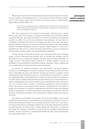 Educação musical sob a ótica do pensamento complexo
REVISTA DA ABEM | Londrina | v.20 | n.27 | 105-116 | jan.jun 2012 113
Adiversidade cultural traz à contemporaneidade uma nova maneira de perceber os eventos
sonoros, ampliando as possibilidades do som, o que dificulta no primeiro momento a audição,
mas ao mesmo tempo origina vivências sonoras nunca dantes ouvidas ou experienciadas.
Segundo Murray Schafer (2009, p. 15),
Além disso, passamos por um momento de transmutação. Verificamos que o contexto
escolar mudou muito. A comunicação e as relações entre professor e aluno não são as mesmas
de gerações passadas. Tal situação fica evidente se compararmos a sala de aula das gerações
presentes ao contexto em que os atuais professores e pais estudaram. No caso destes, as
informações se restringiam aos meios de comunicação como rádio e jornal, talvez, para alguns,
também a televisão. Atualmente, os meios de comunicação que atingem a maioria da população
oferecem informações abundantes, permitindo o acesso a variadas culturas e o contato com a
pluralidade de modos de viver e pensar. Na escola contemporânea, é comum a presença de
alunos de todas as classes sociais e com suas singularidades ideológicas.
Em salas de aula, em particular de música, seja na educação básica seja na educação
superior, convivem diferenças sonoro-musicais, tanto as derivadas das condições vitais de
sobrevivência como as oriundas das ideologias individuais. Essas diferenças determinam um
espaço no qual as mais diversas teorias comparecem e coexistem segundo o princípio da
pluralidade e onde procedimentos democráticos deveriam assegurar a todos condições para
que se sintam partes do mesmo processo de ensino-aprendizagem.
No decorrer da docência universitária, mais explicitamente nas últimas décadas,
percebemos um descompasso no processo de cognição e de percepção dos alunos de música
frente à diversidade dos sons e dos estímulos musicais que traduzem a linguagem musical
contemporânea. Essas divergências podem ser compreendidas se considerarmos o contexto
da contemporaneidade e as alterações sociais e culturais ocorridas no tempo atual. Observa-se
que essas rápidas mudanças são provenientes de vários fatores, entre os quais enfatizamos o
advento da globalização, que por sua vez contribuiu para o desenvolvimento das comunicações,
com o fax, o telefone celular, a internet e a comunicação instantânea em todos os pontos do
planeta, aproximando a comunicação entre as pessoas. Conseguintemente, tem mudado a
relação entre as pessoas e o processo de aquisição de conhecimento. Esses são fenômenos
notáveis e consideráveis, com efeitos tanto positivos quanto negativos, que permitem comunicar,
entender e intercambiar informações, e têm transformado as relações humanas neste início do
século XXI.
Esse evento de comunicação tem provocado, não de forma homogênea, uma mudança
no perfil dos alunos de música e uma alteração na comunicação entre o professor e o aluno. O
discurso apresentado pelo professor em sua atividade docente tem sofrido de um ruído branco,
nome dado ao fenômeno da combinação simultânea de sons de todas as frequências, resultando
em ruídos indistintos. Do mesmo modo, a recente explosão de comunicação e o excesso de
informações têm resultado em distorções na compreensão das mensagens transmitidas pelo
professor. Tal qual o ruído branco, a expansão descontrolada do saber causa incompreensão,
pois, segundo Morin (2004, p. 16-17),
percepção
sonora musical
contemporânea
hoje, em todos os lugares do mundo, a paisagem sonora está mudando. Os sons estão se
multiplicando ainda mais rapidamente do que as pessoas, à medida que nos rodeamos com
mais e mais dispositivos mecânicos.
 