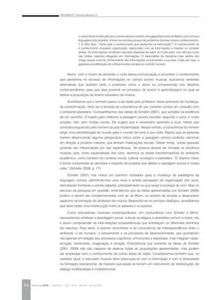NASCIMENTO, Fernanda Albernaz do
REVISTA DA ABEM | Londrina | v.20 | n.27 | 105-116 | jan.jun 2012114
Assim, com o intuito de abrandar o ruído dessa comunicação e encontrar o conhecimento
que perdemos no excesso de informações no campo sonoro musical, buscamos vertentes
alternativas que auxiliam tanto o professor como o aluno na compreensão dos desafios
contemporâneos, para que seja possível um processo de ensino e aprendizagem no qual se
efetive a proposição de ensino educativo da música.
Acreditamos que o primeiro passo a ser dado pelo professor nesse processo de mudança,
de transformação, deve ser a tomada de consciência do seu contexto sonoro em conexão com
o ambiente planetário. Compartilhamos das ideias de Schafer (2001), que acredita na existência
de um caminho. O trajeto para melhorar a paisagem sonora mundial, segundo o autor, é muito
simples, reto, sem muitas curvas. Ele sugere que é necessário aprender a ouvir, hábito que
considera esquecido pelo homem da pós-modernidade. Nesse sentido, a consciência do homem
exige uma sensibilização do ouvido para o mundo de sons à sua volta. Depois que as pessoas
tiverem desenvolvido alguma perspicácia crítica sobre a paisagem sonora poderão caminhar
em direção a projetos maiores, que tenham implicações sociais. Desse modo, outras pessoas
poderão ser influenciadas por tais experiências. Tal postura deverá ser tomada na docência
musical, pois, como especialistas dos sons, seremos os atores transformadores do ambiente
acadêmico, como também do contexto social, cultural, ecológico e planetário. “O objetivo maior
é tornar conscientes as decisões a respeito de projetos que afetam a paisagem sonora à nossa
volta.” (Schafer, 2009, p. 17).
Schafer (2001) nos indica um caminho norteador para a mudança de paradigma da
linguagem sonora, permitindo-nos uma nova e ampla percepção da organização dos sons,
derrubando fronteiras e unindo saberes, principalmente no que tange à ecologia do som. Mas no
decurso da pesquisa em questão, entendemos que as ideias apresentadas por Schafer (2009)
podem e devem ser complementadas com as de Morin, no sentido de ampliar e desenvolver
aspectos na formação do professor de música. Baseando-se no princípio dialógico, acreditamos
que deve existir uma interlocução entre os saberes e os autores.
Como educadores musicais contemporâneos, em consonância com Schafer e Morin,
necessitamos enfatizar a abordagem social, cultural, ecológica e planetária comum a todos nós
e assim compreender as inter-relações ecossistêmicas que entrelaçam os diferentes domínios
da natureza. Para tanto, é preciso reconhecer e ter consciência da interdependência entre o
ambiente, o ser humano, o pensamento e os processos de desenvolvimento, que acontecem
não apenas em relação aos processos cognitivos, emocionais e espirituais, mas integram razão,
emoção, sentimento, imaginação e intuição. Entendemos que somente as ideias de Schafer
(2001, 2009) não são capazes de abarcar todas as proposições apresentadas, mas podem
ser ampliadas com o conhecimento de outras áreas do saber. Consideramos também que, no
contexto atual, o educador musical deve preocupar-se com a informação e com a diversidade
na formação educacional, de maneira que essas se tornem um instrumento de interlocução, de
diálogo multifacetado e multidirecional.
o crescimento ininterruptodosconhecimentosconstróiuma gigantesca torredeBabel,quemurmura
linguagens discordantes. A torre nos domina porque não podemos dominar nossos conhecimentos.
T. S. Eliot dizia: “Onde está o conhecimento que perdemos na informação?” O conhecimento só
é conhecimento enquanto organização, relacionado com as informações e inserido no contexto
destas. As informações constituem parcelas dispersas de saber. Em toda parte, nas ciências como
nas mídias, estamos afogados em informações. O especialista da disciplina mais restrita não
chega sequer a tomar conhecimento das informações concernentes a sua área. Cada vez mais, a
gigantesca proliferação de conhecimentos escapa ao controle humano.
 