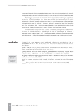 NASCIMENTO, Fernanda Albernaz do
REVISTA DA ABEM | Londrina | v.20 | n.27 | 105-116 | jan.jun 2012116
contribuição deve-se ao fato de que a atividade musical oportuniza o reconhecimento de aptidões
pessoais e o aprimoramento do sentido auditivo, da inteligência, do raciocínio e da sensibilidade.
A proposição apresentada vislumbra a mudança de paradigma na formação do professor
de música, um novo paradigma, que atenda à diversidade e às transformações de nossa
sociedade. A proposta ressalta um ensino educativo que valoriza a formação humana sem abrir
mão dos demais aspectos musicais. O professor de música formado sob esse novo paradigma
terá uma “cabeça bem feita” e estará preparado para lidar com as adversidades do ensino. Seu
desempenho será a contribuição para a prática profissional em educação musical.
Em essência, é a “cabeça bem feita” que “nos dá a aptidão para organizar o conhecimento,
o ensino da condição humana, a aprendizagem do viver, a aprendizagem da incerteza, a
educação cidadã” (Morin, 2004, p. 103). Devemos preparar as mentes musicais para responder
aos desafios que a crescente complexidade dos problemas impõe ao conhecimento humano.
ALMEIDA, M. da C. et al. Grupo 2. A reforma da educação. In: ENCONTRO INTERNACIONAL PARA UM
PENSAMENTO DO SUL, 1., 2011, Rio de Janeiro. Anais… Rio de Janeiro: SESC: Departamento Nacional,
2011. p. 50-61.
ENTRE LES MURS. Direção: Laurent Cantet. Produção: Simon Arnal, Caroline Benjo, Barbara Letellier e
Carole Scotta. Paris: Haut et Court, 2008. 128 min, color., 35 mm.
GARCÍA CANCLINI, N. Culturas híbridas: estratégias para entrar e sair da modernidade. Tradução Heloísa
Pezza Cintrão, Ana Regina Lessa. 4. ed. São Paulo: Editora da Universidade de São Paulo, 2003.
MORIN, E. A cabeça bem-feita: repensando a reforma, reformar o pensamento. Tradução Eloá Jacobina. 9.
ed. Rio de Janeiro: Bertrand Brasil, 2004.
SCHAFER, R. Murray. Afinação do mundo. Tradução Marisa Trench Fonterrada. São Paulo: Editora Unesp,
2001.
______. Educação sonora. Tradução Marisa Trench Fonterrada. São Paulo: Melhoramentos, 2009.
referências
Recebido em
30/11/2011
Aprovado em
02/02/2012
 