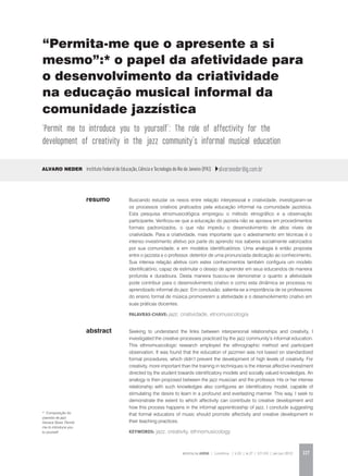 REVISTA DA ABEM | Londrina | v.20 | n.27 | 117-130 | jan.jun 2012 117
abstract
Buscando estudar os nexos entre relação interpessoal e criatividade, investigaram-se
os processos criativos praticados pela educação informal na comunidade jazzística.
Esta pesquisa etnomusicológica empregou o método etnográfico e a observação
participante. Verificou-se que a educação do jazzista não se apoiava em procedimentos
formais padronizados, o que não impediu o desenvolvimento de altos níveis de
criatividade. Para a criatividade, mais importante que o adestramento em técnicas é o
intenso investimento afetivo por parte do aprendiz nos saberes socialmente valorizados
por sua comunidade, e em modelos identificatórios. Uma analogia é então proposta
entre o jazzista e o professor, detentor de uma pronunciada dedicação ao conhecimento.
Sua intensa relação afetiva com estes conhecimentos também configura um modelo
identificatório, capaz de estimular o desejo de aprender em seus educandos de maneira
profunda e duradoura. Desta maneira buscou-se demonstrar o quanto a afetividade
pode contribuir para o desenvolvimento criativo e como esta dinâmica se processa no
aprendizado informal do jazz. Em conclusão, salienta-se a importância de os professores
do ensino formal de música promoverem a afetividade e o desenvolvimento criativo em
suas práticas docentes.
palavras-chave: jazz, criatividade, etnomusicologia
Alvaro Neder Instituto Federal de Educação, Ciência e Tecnologia do Rio de Janeiro (IFRJ) alvaroneder@ig.com.br
Seeking to understand the links between interpersonal relationships and creativity, I
investigated the creative processes practiced by the jazz community’s informal education.
This ethnomusicologic research employed the ethnographic method and participant
observation. It was found that the education of jazzmen was not based on standardized
formal procedures, which didn’t prevent the development of high levels of creativity. For
creativity, more important than the training in techniques is the intense affective investment
directed by the student towards identificatory models and socially valued knowledges. An
analogy is then proposed between the jazz musician and the professor. His or her intense
relationship with such knowledges also configures an identificatory model, capable of
stimulating the desire to learn in a profound and everlasting manner. This way, I seek to
demonstrate the extent to which affectivity can contribute to creative development and
how this process happens in the informal apprenticeship of jazz. I conclude suggesting
that formal educators of music should promote affectivity and creative development in
their teaching practices.
KEYWORDS: jazz, creativity, ethnomusicology
resumo
“Permita-me que o apresente a si
mesmo”:* o papel da afetividade para
o desenvolvimento da criatividade
na educação musical informal da
comunidade jazzística
‘Permit me to introduce you to yourself’: The role of affectivity for the
development of creativity in the jazz community’s informal musical education
* Composição do
pianista de jazz
Horace Silver, Permit
me to introduce you
to yourself.
 
