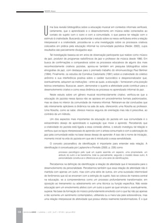 NEDER, Alvaro
REVISTA DA ABEM | Londrina | v.20 | n.27 | 117-130 | jan.jun 2012118
U
ma boa revisão bibliográfica sobre a educação musical em contextos informais verificará,
certamente, que o aprendizado e o desenvolvimento em música estão conectados ao
contato do sujeito com o outro e com a comunidade, o que parece ter relação com o
estímulo à criatividade. Buscando aprofundar o estudo sobre os nexos verificáveis entre a relação
interpessoal e a criatividade, procedeu-se a uma investigação sobre os processos criativos
colocados em prática pela educação informal na comunidade jazzística (Neder, 2002), cujos
resultados são parcialmente divulgados aqui.
Tal investigação baseou-se em anos de observação participante que realizei como músico
de jazz, produtor de programas radiofônicos de jazz e professor de música desde 1980. Em
busca de confirmações e comparativos sobre os processos educativos de alguns dos mais
reconhecidamente criativos jazzistas, apoiou-se também em pesquisa bibliográfica sobre
etnografias de jazz, com destaque para o premiado trabalho do etnomusicólogo Paul Berliner
(1994). Finalmente, os estudos de Cornelius Castoriadis (1991) sobre a criatividade do coletivo
anônimo e sua interferência positiva sobre o caráter burocrático e despersonalizador que,
eventualmente, adquirem as instituições – entre as quais, a educação – forneceram uma posição
teórica orientadora. Busca-se, assim, demonstrar o quanto a afetividade pode contribuir para o
desenvolvimento criativo e como essa dinâmica se processa no aprendizado informal do jazz.
Neste estudo sobre um gênero musical reconhecidamente criativo, verificou-se que a
educação do jazzista nessa época não se apoiava em procedimentos formais padronizados,
mas se dava no interior da comunidade de maneira informal. Retiraram-se daí conclusões que
são inteiramente aplicáveis à dinâmica na sala de aula, oferecendo uma filosofia ao professor.
Uma filosofia, como se sabe, oferece marcos seguros de orientação mas não é prescritiva, ao
contrário de um método.
Um dos aspectos mais importantes da educação do jazzista em sua comunidade é o
extraordinário desejo de aprendizado e superação que move o aprendiz. Percebendo que
a criatividade do jazzista está ligada a essa conexão afetiva, o estudo investigou tal relação e
verificou que os laços interpessoais do aprendiz com o artista consumado e com a valorização do
jazz pela comunidade estão na base desse desejo de aprender. A isso dei o nome de iniciação,
momento inicial na vida do jazzista em que ele é introduzido a essa sensibilidade.
O conceito psicanalítico de identificação é importante para entender esta relação. A
identificação é conceituada por Laplanche e Pontalis (2000, p. 226) como
processo psicológico pelo qual um sujeito assimila um aspecto, uma propriedade, um
atributo do outro e se transforma, total ou parcialmente, segundo o modelo desse outro. A
personalidade constitui-se e diferencia-se por uma série de identificações.
Percebemos na definição de identificação a relação de alteridade que é necessária para o
desenvolvimento da personalidade. Percebemos também que essa relação de alteridade não é
mantida com apenas um outro, mas com uma série de outros, em uma sucessão interminável
de fenômenos que só se encerram com a extinção do sujeito. Isso se coloca de maneira central
na educação, se a compreendemos como um processo profundamente transformador, em
oposição ao treinamento ou adestramento em uma técnica ou função específica. Não existe
educação sem um envolvimento afetivo com um outro a quem se quer emular e, eventualmente,
superar. Na base da formação do músico profundamente envolvido com o que faz não jaz apenas
e tão somente um sentimento contemplativo, utilitarista ou a mera luta pela sobrevivência, mas
uma relação interpessoal de afetividade que possui efeitos realmente transformadores. É o que
 