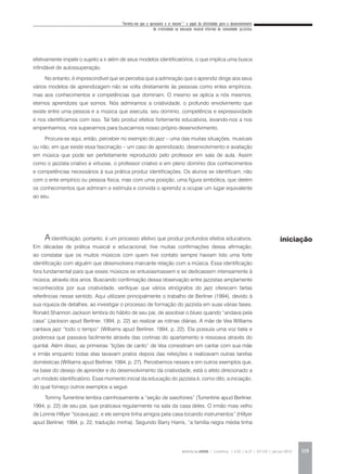 “Permita-me que o apresente a si mesmo”:* o papel da afetividade para o desenvolvimento
da criatividade na educação musical informal da comunidade jazzística
REVISTA DA ABEM | Londrina | v.20 | n.27 | 117-130 | jan.jun 2012 119
efetivamente impele o sujeito a ir além de seus modelos identificatórios, o que implica uma busca
infindável de autossuperação.
No entanto, é imprescindível que se perceba que a admiração que o aprendiz dirige aos seus
vários modelos de aprendizagem não se volta diretamente às pessoas como entes empíricos,
mas aos conhecimentos e competências que dominam. O mesmo se aplica a nós mesmos,
eternos aprendizes que somos. Nós admiramos a criatividade, o profundo envolvimento que
existe entre uma pessoa e a música que executa, seu domínio, competência e expressividade
e nos identificamos com isso. Tal fato produz efeitos fortemente educativos, levando-nos a nos
empenharmos, nos superarmos para buscarmos nosso próprio desenvolvimento.
Procura-se aqui, então, perceber no exemplo do jazz – uma das muitas situações, musicais
ou não, em que existe essa fascinação – um caso de aprendizado, desenvolvimento e avaliação
em música que pode ser perfeitamente reproduzido pelo professor em sala de aula. Assim
como o jazzista criativo e virtuose, o professor criativo e em pleno domínio dos conhecimentos
e competências necessários à sua prática produz identificações. Os alunos se identificam, não
com o ente empírico ou pessoa física, mas com uma posição, uma figura simbólica, que detém
os conhecimentos que admiram e estimula e convida o aprendiz a ocupar um lugar equivalente
ao seu.
A identificação, portanto, é um processo afetivo que produz profundos efeitos educativos.
Em décadas de prática musical e educacional, tive muitas confirmações dessa afirmação,
ao constatar que os muitos músicos com quem tive contato sempre haviam tido uma forte
identificação com alguém que desenvolvera marcante relação com a música. Essa identificação
fora fundamental para que esses músicos se entusiasmassem e se dedicassem intensamente à
música, através dos anos. Buscando confirmação dessa observação entre jazzistas amplamente
reconhecidos por sua criatividade, verifiquei que vários etnógrafos do jazz oferecem fartas
referências nesse sentido. Aqui utilizarei principalmente o trabalho de Berliner (1994), devido à
sua riqueza de detalhes, ao investigar o processo de formação do jazzista em suas várias fases.
Ronald Shannon Jackson lembra do hábito de seu pai, de assobiar o blues quando “andava pela
casa” (Jackson apud Berliner, 1994, p. 22) ao realizar as rotinas diárias. A mãe de Vea Williams
cantava jazz “todo o tempo” (Williams apud Berliner, 1994, p. 22). Ela possuía uma voz bela e
poderosa que passava facilmente através das cortinas do apartamento e ressoava através do
quintal. Além disso, as primeiras “lições de canto” de Vea consistiram em cantar com sua mãe
e irmãs enquanto todas elas lavavam pratos depois das refeições e realizavam outras tarefas
domésticas (Williams apud Berliner, 1994, p. 27). Percebemos nesses e em outros exemplos que,
na base do desejo de aprender e do desenvolvimento da criatividade, está o afeto direcionado a
um modelo identificatório. Esse momento inicial da educação do jazzista é, como dito, a iniciação,
do qual forneço outros exemplos a seguir.
Tommy Turrentine lembra carinhosamente a “seção de saxofones” (Turrentine apud Berliner,
1994, p. 22) de seu pai, que praticava regularmente na sala da casa deles. O irmão mais velho
de Lonnie Hillyer “tocava jazz, e ele sempre tinha amigos pela casa tocando instrumentos” (Hillyer
apud Berliner, 1994, p. 22, tradução minha). Segundo Barry Harris, “a família negra média tinha
iniciação
 