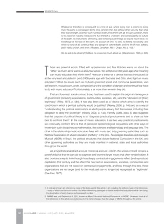 BENEDICT, Cathy
REVISTA DA ABEM | Londrina | v.20 | n.27 | 11-20 | jan.jun 201212
T
hose are powerful words. Filled with apprehension and fear Hobbes warns us about the
“other” as much as he warns us about ourselves. Yet, written over 350 years ago what meaning
can music educators find within them? How can a theory or a device that was introduced (or
at the very least articulated in print) 2400 years ago with Socrates and Crito, shed light on music
education? What do issues such as mutually governed social and communal possibilities, vain
self-esteem, mutual scorn, pride, competition and the condition of danger and continual fear have
to do with music education? Unfortunately, a lot more than we wish they did.
First and foremost, social contract theory has been used to explain the origin and emergence
of government (including associations, communities, societies, etc.) and the “derivation of [their]
legitimacy” (Riley, 1973, p. 544). It has also been used as a “device which aims to identify the
conditions in which a political authority would be justified” (Newey, 2008, p. 146) and as a way of
“understanding the political relationships in which people already find themselves, including their
obligation to obey the sovereign” (Newey, 2008, p. 133). Farrelly (2006, para. 5) also suggests
that the purpose of political theory is to “diagnose practical predicaments and to show us how
best to confront them”. In the case of music education, I see two very practical predicaments
we continually confront. One is that of perceived epistemological inequalities with other ways of
knowing in such disciplines as mathematics, the sciences and technology and language arts. The
other is the relationship music educators have with music and arts governing authorities such as
National Association of Music Education (NAfME)2
in the U.S., Associação Brasileira de Educação
Musical (ABEM) in Brazil, the political structures that dictate National Curriculum in the UK, and
other governing authorities as they are made manifest in national, state and local authorities
throughout the world.
As a hypothetical abstract account, historical account, or both, the social contract remains a
powerful device that we can use to diagnose and examine larger issues that often remain hidden. It
also provides a way to think through how deeply contractual engagements reflect (and reproduce)
capitalistic 21st century and the effect this has had on associations, societies, communities and
organizations that are not based on contractual engagements, and how, through this lens, these
organizations are no longer (and for the most part can no longer be) recognized as “legitimate”
(Gauthier, 1977).
Whatsoever therefore is consequent to a time of war, where every man is enemy to every
man; the same is consequent to the time, wherein men live without other security, than what
their own strength, and their own invention shall furnish them with all. In such condition, there
is no place for industry; because the fruit thereof is uncertain: and consequently no culture
of the earth; no instruments of moving, and removing such things as require much force; no
knowledge of the face of the earth; no account of time; no arts; no letters; no society; and
which is worst of all, continual fear, and danger of violent death; and the life of man, solitary,
poor, nasty, brutish, and short. (Hobbes, Leviathan, 1651, Chapt. XIII, p. 183).1
We do well to be afraid of Hobbes; he knows too much about us. (Macpherson, 1945, p. 525)
1. A note as to how I am referencing many of the texts used in this article. I am including the editions I use in the references
– many of which can be found online – but when referencing passages of classic texts in the body of the article I am using
the designation of part, chapter and paragraph number.
2. NAfME was, until September 1, 2011, known as Music Educators National Conference, or MENC. However, most all of
the references in this article occur previous to this name change, thus the usage of MENC throughout the article.
 