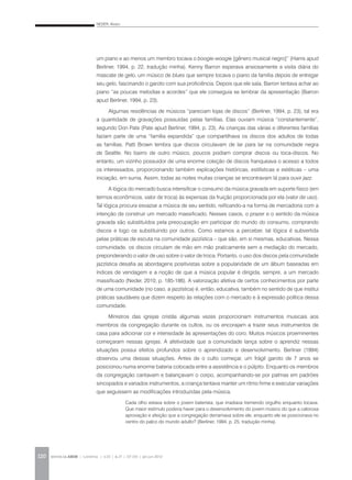 NEDER, Alvaro
REVISTA DA ABEM | Londrina | v.20 | n.27 | 117-130 | jan.jun 2012120
um piano e ao menos um membro tocava o boogie-woogie [gênero musical negro]” (Harris apud
Berliner, 1994, p. 22, tradução minha). Kenny Barron esperava ansiosamente a visita diária do
mascate de gelo, um músico de blues que sempre tocava o piano da família depois de entregar
seu gelo, fascinando o garoto com sua proficiência. Depois que ele saía, Barron tentava achar ao
piano “as poucas melodias e acordes” que ele conseguia se lembrar da apresentação (Barron
apud Berliner, 1994, p. 23).
Algumas residências de músicos “pareciam lojas de discos” (Berliner, 1994, p. 23), tal era
a quantidade de gravações possuídas pelas famílias. Elas ouviam música “constantemente”,
segundo Don Pate (Pate apud Berliner, 1994, p. 23). As crianças das várias e diferentes famílias
faziam parte de uma “família expandida” que compartilhava os discos dos adultos de todas
as famílias. Patti Brown lembra que discos circulavam de lar para lar na comunidade negra
de Seattle. No bairro de outro músico, poucos podiam comprar discos ou toca-discos. No
entanto, um vizinho possuidor de uma enorme coleção de discos franqueava o acesso a todos
os interessados, proporcionando também explicações históricas, estilísticas e estéticas – uma
iniciação, em suma. Assim, todas as noites muitas crianças se encontravam lá para ouvir jazz.
A lógica do mercado busca intensificar o consumo da música gravada em suporte físico (em
termos econômicos, valor de troca) às expensas da fruição proporcionada por ela (valor de uso).
Tal lógica procura esvaziar a música de seu sentido, reificando-a na forma de mercadoria com a
intenção de construir um mercado massificado. Nesses casos, o prazer e o sentido da música
gravada são substituídos pela preocupação em participar do mundo do consumo, comprando
discos e logo os substituindo por outros. Como estamos a perceber, tal lógica é subvertida
pelas práticas de escuta na comunidade jazzística – que são, em si mesmas, educativas. Nessa
comunidade, os discos circulam de mão em mão praticamente sem a mediação do mercado,
preponderando o valor de uso sobre o valor de troca. Portanto, o uso dos discos pela comunidade
jazzística desafia as abordagens positivistas sobre a popularidade de um álbum baseadas em
índices de vendagem e a noção de que a música popular é dirigida, sempre, a um mercado
massificado (Neder, 2010, p. 185-186). A valorização afetiva de certos conhecimentos por parte
de uma comunidade (no caso, a jazzística) é, então, educativa, também no sentido de que institui
práticas saudáveis que dizem respeito às relações com o mercado e à expressão política dessa
comunidade.
Ministros das igrejas cristãs algumas vezes proporcionam instrumentos musicais aos
membros da congregação durante os cultos, ou os encorajam a trazer seus instrumentos de
casa para adicionar cor e intensidade às apresentações do coro. Muitos músicos proeminentes
começaram nessas igrejas. A afetividade que a comunidade lança sobre o aprendiz nessas
situações possui efeitos profundos sobre o aprendizado e desenvolvimento. Berliner (1994)
observou uma dessas situações. Antes de o culto começar, um frágil garoto de 7 anos se
posicionou numa enorme bateria colocada entre a assistência e o púlpito. Enquanto os membros
da congregação cantavam e balançavam o corpo, acompanhando-se por palmas em padrões
sincopados e variados instrumentos, a criança tentava manter um ritmo firme e executar variações
que seguissem as modificações introduzidas pela música.
Cada olho estava sobre o jovem baterista, que irradiava tremendo orgulho enquanto tocava.
Que maior estímulo poderia haver para o desenvolvimento do jovem músico do que a calorosa
aprovação e afeição que a congregação derramava sobre ele, enquanto ele se posicionava no
centro do palco do mundo adulto? (Berliner, 1994, p. 25, tradução minha).
 
