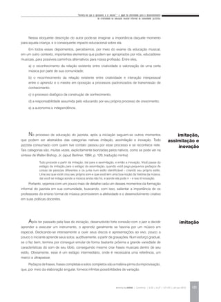 “Permita-me que o apresente a si mesmo”:* o papel da afetividade para o desenvolvimento
da criatividade na educação musical informal da comunidade jazzística
REVISTA DA ABEM | Londrina | v.20 | n.27 | 117-130 | jan.jun 2012 121
Nessa eloquente descrição do autor pode-se imaginar a importância daquele momento
para aquela criança, e o consequente impacto educacional sobre ela.
Em todos esses depoimentos, percebemos, por meio do exame da educação musical,
em um outro contexto, importantes elementos que podem ser apropriados por nós, educadores
musicais, para possíveis caminhos alternativos para nossa profissão. Entre eles,
a) o reconhecimento da relação existente entre criatividade e valorização de uma certa
música por parte de sua comunidade;
b) o reconhecimento da relação existente entre criatividade e interação interpessoal
entre o aprendiz e o mestre em oposição a processos padronizados de transmissão de
conhecimento;
c) o processo dialógico da construção de conhecimento;
d) a responsabilidade assumida pelo educando por seu próprio processo de crescimento;
e) a autonomia e independência.
No processo de educação do jazzista, após a iniciação seguem-se outros momentos
que podem ser abstraídos das categorias nativas imitação, assimilação e inovação. Todo
jazzista consumado com quem tive contato passou por esse processo e se reconhece nele.
Tais categorias são, muitas vezes, explicitamente teorizadas pelos nativos, como se pode ver na
síntese de Walter Bishop, Jr. (apud Berliner, 1994, p. 120, tradução minha)
Portanto, vejamos com um pouco mais de detalhe cada um desses momentos da formação
informal do jazzista em sua comunidade, buscando, com isso, salientar a importância de os
professores do ensino formal de música promoverem a afetividade e o desenvolvimento criativo
em suas práticas docentes.
Após ter passado pela fase de iniciação, desenvolvido forte conexão com o jazz e decidir
aprender a executar um instrumento, o aprendiz geralmente se fascina por um músico em
especial. Dedicando-se intensamente a ouvir seus discos e apresentações ao vivo, pouco a
pouco o iniciante aprende seus solos, auditivamente, a partir de gravações. Num esforço gradual,
se o faz bem, termina por conseguir emular de forma bastante próxima a grande variedade de
características do som de seu ídolo, conseguindo mesmo criar frases musicais dentro de seu
estilo. Obviamente, esse é um estágio intermediário, onde é necessária uma referência, um
marco a ultrapassar.
Pedaços de frases, frases completas e solos completos são a matéria-prima da improvisação,
que, por meio da elaboração singular, fornece infinitas possibilidades de variação.
Tudo procede a partir da imitação, daí para a assimilação, e então a inovação. Você passa do
estágio da imitação para o estágio da assimilação, quando você pega pequenos pedaços de
coisas de pessoas diferentes e os junta num estilo identificável – criando seu próprio estilo.
Uma vez que você criou seu próprio som e que você tem uma boa noção da história da música,
daí você se indaga aonde a música ainda não foi, e aonde ela pode ir – e isso é inovação.
imitação,
assimilação e
inovação
imitação
 