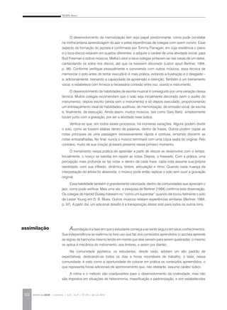 NEDER, Alvaro
REVISTA DA ABEM | Londrina | v.20 | n.27 | 117-130 | jan.jun 2012122
O desenvolvimento da memorização tem aqui papel predominante, como pude constatar
na minha própria aprendizagem do jazz e pelas experiências de colegas com quem convivi. Esse
aspecto da formação do jazzista é confirmado por Tommy Flanagan, em cuja residência o piano
e o toca-discos estavam em quartos diferentes; e adquire o caráter de uma atividade social, para
Bud Freeman e outros músicos. Melba Liston e seus colegas juntavam-se nas casas de um deles,
cantarolando os solos nos discos, até que os tivessem decorado (Liston apud Berliner, 1994,
p. 96). Conforme verifiquei pessoalmente e convivendo com outros músicos, essa técnica de
memorizar o solo antes de tentar executá-lo é mais prática, evitando a frustração e o desgaste –
e, adicionalmente, treinando a capacidade de apreensão e retenção. Também é um treinamento
vocal, e estabelece com firmeza a necessária conexão entre voz, ouvido e instrumento.
O desenvolvimento de habilidades de escrita musical é conseguido por uma variação dessa
técnica. Muitos colegas recomendam que o solo seja inicialmente decorado (sem o auxílio do
instrumento), depois escrito (ainda sem o instrumento) e só depois executado, proporcionando
um entrelaçamento ideal de habilidades auditivas, de memorização, de emissão vocal, de escrita
e, finalmente, de execução. Ainda assim, muitos músicos, tais como Gary Bartz, simplesmente
tocam junto com a gravação, por ser a atividade mais lúdica.
Verifica-se que, em todos esses processos, há inúmeras variações. Alguns podem dividir
o solo, como se fossem sílabas dentro de palavras, dentro de frases. Outros podem copiar as
notas principais de uma passagem excessivamente rápida e confusa, tentando discernir as
notas embaralhadas. No final, nunca o músico terminará com uma cópia exata do original. Pelo
contrário, muito de sua criação já estará presente nesse primeiro momento.
O treinamento nessa prática de aprender a partir de discos se desenvolve com o tempo.
Inicialmente, o noviço se satisfaz em repetir as notas. Depois, o fraseado. Com a prática, uma
percepção mais profunda se faz notar, e dentro de cada frase, cada nota assume sua própria
identidade, com sua inflexão, dinâmica, timbre, articulação e ritmo. Quando cada nuança da
interpretação do artista foi absorvida, o músico pode então replicar o solo sem ouvir a gravação
original.
Essa habilidade também é grandemente valorizada, dentro de comunidades que apreciam o
jazz, como pude verificar. Mais uma vez, a pesquisa de Berliner (1994) confirma esta observação.
Os colegas de Harold Ousley trataram-no “como um superstar” quando ele tocou fielmente o solo
de Lester Young em D. B. Blues. Outros músicos relatam experiências similares (Berliner, 1994,
p. 97). A partir daí, um adicional desafio é a transposição desse solo para todos os outros tons.
Assimilação é a fase em que o estudante começa a se sentir seguro em seus conhecimentos.
Sua independência se reafirma no livre uso que faz dos conteúdos aprendidos (o jazzista aprende
as regras de harmonia mesmo tendo em mente que elas servem para serem quebradas; o mesmo
se aplica à mecânica do instrumento, aos timbres, e assim por diante).
Na comunidade jazzística, os estudantes, desde cedo, adotam um alto padrão de
expectativas, dedicando-se todos os dias a horas incontáveis de trabalho; o lazer, nessa
comunidade, é visto como a oportunidade de colocar em prática os conteúdos apreendidos, o
que representa horas adicionais de aprimoramento que, não obstante, assume caráter lúdico.
A rotina e o método são coadjuvantes para o desenvolvimento da criatividade, mas não
são impostos em situações de heteronomia, massificação e padronização, e sim estabelecidos
assimilação
 