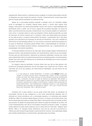 “Permita-me que o apresente a si mesmo”:* o papel da afetividade para o desenvolvimento
da criatividade na educação musical informal da comunidade jazzística
REVISTA DA ABEM | Londrina | v.20 | n.27 | 117-130 | jan.jun 2012 123
singularmente. Nesse sentido, é importante situar a avaliação no contexto dessa prática informal,
se desejamos que essa maneira de apreciar e orientar o desenvolvimento musical possa fazer
parte de nossas práticas realizadas nos sistemas formais.
Apesar de a comunidade jazzística entender a imitação como um necessário estágio
inicial na abordagem do complexo material desse idioma, o músico deve superar esse
estágio e desenvolver sua própria personalidade musical. Isso coloca a responsabilidade pelo
aprendizado sobre o sujeito, que se torna o agente de sua própria educação, em busca de
obter o reconhecimento de seus pares. Evidentemente, há um processo dialético em andamento:
como vimos, é o jazzista criativo (o outro) que desperta o intenso desejo de aprender, por parte
do educando, da mesma maneira que é o professor criativo que desencadeia esse processo
em sua sala de aula e o sustenta continuamente. No entanto, o aprendizado não é visto pelos
jazzistas como decorrência da imposição de técnicas de treinamento, mas como resultado do
oferecimento de diversificadas práticas, em cujo universo o educando selecionará aquelas com
as quais se identificará. Colocando grande ênfase sobre a responsabilidade do estudante, a
educação na comunidade jazzística entende, consequentemente, que o desenvolvimento da
autoavaliação é de extrema importância.
A instrução jazzística informal se faz notar pela intensa energia dirigida individualmente à
pesquisa musical, cada estudante buscando com autossuficiência, dentro de sua comunidade,
recursos para seu aprimoramento. Explicando as poderosas habilidades musicais que muitos
jovens desenvolvem dentro do sistema educacional da comunidade jazzística, os improvisadores
atestam que muito cedo são imbuídos de um sentimento de identidade que os leva a buscarem
se superar continuamente.
Em relação à ideia de identidade, é preciso deixar claro que não se trata apenas e tão
somente de competição profissional, mas sim da imagem que o sujeito tem de si mesmo, mais
importante não só do que qualquer uso instrumental de habilidades, mas até mesmo de sua
sobrevivência:
Contando com o apoio familiar e de seu grupo social mais amplo, os estudantes na
comunidade informal do jazz entregam-se a uma rotina extremamente dedicada. Isso foi
verificado em minha convivência com a comunidade jazzística, e é confirmado pelo trabalho
de Berliner (1994). Por exemplo, Bobby Rogovin se tornou um arquivo vivo de fatos sobre o jazz
lendo embevecidamente todas as revistas Down Beat e memorizando todos os encartes de disco
que ele podia. Se alguém lhe perguntasse quem estava na seção de trompetes de um disco, ele
o diria instantaneamente. Isso não foi uma tentativa consciente de decorar e saber: “Eu apenas
acabei sabendo de todas essas coisas por que eu amava tanto ler sobre elas.” (Rogovin apud
Berliner, 1994, p. 57, tradução minha). Verificamos, mais uma vez, que não é uma técnica ou
método que está na base do aprendizado e desenvolvimento musicais, mas a afetividade voltada
para modelos identificatórios e conhecimentos valorizados pela comunidade.
[…] o que, através do “modelo identificatório”, é investido, é ainda sempre também uma
“imagem” do indivíduo para ele mesmo, mediatizada pela “imagem” que ele se representa
fornecer aos outros. Isso implica ainda que os outros indivíduos sociais são investidos pelo
sujeito, e conservam uma parte do papel de senhores da significação. Mas também, a
conformidade do indivíduo com sua própria imagem faz parte desta imagem e do próprio ser
do indivíduo, impossível sem a imagem, e pode revelar-se – revela-se mesmo tipicamente e de
maneira predominante – mais importante que a integridade corporal ou a vida, regularmente
sacrificadas pela conservação da integridade da imagem – sem o que o homem não seria
homem [sic]. (Castoriadis, 1991, p. 359, grifo do autor).
 
