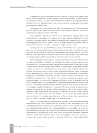 NEDER, Alvaro
REVISTA DA ABEM | Londrina | v.20 | n.27 | 117-130 | jan.jun 2012124
Tal aprendizado informal compreende também a devoção de muitas horas diárias a ouvir
música. Muitos se lembram de anos em que ligar o rádio ou toca-discos era a primeira ação do
dia, e desligá-lo a última. Lee Konitz frequentemente ficava acordado muito tempo depois de ter
ido deitar-se, com um rádio escondido em seu travesseiro, ouvindo empolgado transmissões de
jazz de diferentes partes do país.
Essa devoção não é enfraquecida pelos anos. Já na faculdade, Don Pate ouvia música
por tanto tempo que seu colega de quarto se mudou e a administração ofereceu a Pate o único
quarto para uma só pessoa de todo o dormitório.
Essa importância central do ato auditivo para o jazzista não é explicada apenas pelo
aspecto lúdico. A comunidade vê o desenvolvimento das habilidades auditivas como uma
importante conquista do músico. Daí, torna-se compreensível que o advento do disco, ou melhor,
das gravações de jazz, em 1917 (Berendt, 1987, p. 24) tenha entronizado esse meio como um
instrumento importante na educação, privilegiado em relação à literatura escrita.
O disco possui uma qualidade híbrida que é especialmente favorável ao aprendizado do
jazz: como uma partitura escrita, ele apresenta a música do artista fixada em uma representação;
como uma apresentação ao vivo, ele mantém essa representação no plano auditivo. Para Oscar
Peterson, o disco é a melhor universidade de jazz que já houve e que haverá, colocando artistas
únicos e geniais como professores particulares dentro do quarto de cada estudante.
Determinação extrema e total empenho marcam o aprendizado desses jovens. A importância
da autoconscientização em relação à sua identidade, nos moldes propostos logo acima por
Castoriadis (1991), nos mostra que esse elemento predominantemente informal da educação
é definitivamente eficaz na obtenção de resultados de aprendizagem. Wynton Marsalis relata
que estava sempre imerso em prática intensiva, na escola e em casa, constantemente tentando
melhorar: “Isto era tudo em que eu poderia pensar.” (Marsalis apud Berliner, 1994, p. 58, tradução
minha). Marsalis tocou em bandas de jazz, orquestras cívicas e ocasionalmente substituía vários
trompetistas da New Orleans Philarmonic Orchestra, buscando desafios que colocassem suas
habilidades musicais sempre em risco: “Se um músico me chamasse para que eu tocasse apito
numa apresentação, eu o faria também.” (Marsalis apud Berliner, 1994, p. 58, tradução minha). Da
mesma maneira, todos do círculo de Max Roach viviam a música intensamente, sendo, em suas
palavras, “uma atividade de 24 horas para nós. Praticávamos o dia inteiro, e se estivéssemos com
a sorte de estar trabalhando, tocávamos a noite inteira.” Mais tarde, talvez às 3 horas da manhã,
“saíamos procurando por jam sessions” (Roach apud Berliner, 1994, p. 58, tradução minha).
Barry Harris, antes da maioridade, fez amizade com um pianista num nightclub, que o deixava
correr da rua, tocar uma música e correr de volta para a rua, de tal forma que Barry fez questão
de comemorar seu 21º aniversário nesse clube, “para certificar-me de que todos soubessem que
eu tinha 21 anos!” (Harris apud Berliner, 1994, p. 58, tradução minha).
Portanto, um aspecto essencial dessa educação informal é a responsabilidade assumida
individualmente pelo músico aspirante pela sua própria educação. Na inexistência de uma
metodização tal como encontrada na educação formal, cedo o músico aspirante imbui-se de
uma disciplina especial, tomando a si a responsabilidade pela sua formação, mas ao mesmo
tempo evidenciando a todos e a si mesmo sua independência quanto aos elementos por ele
selecionados para a composição de seu estilo próprio e conjunto de habilidades. Art Farmer
relata que, quando estava aprendendo, ouvia músicos tocando coisas fascinantes. Ele os ouvia,
e ia para casa praticar e tentar reproduzir o que ouvira. Para ele, se o músico não pudesse
 