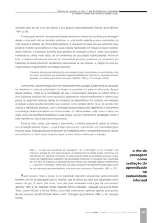 “Permita-me que o apresente a si mesmo”:* o papel da afetividade para o desenvolvimento
da criatividade na educação musical informal da comunidade jazzística
REVISTA DA ABEM | Londrina | v.20 | n.27 | 117-130 | jan.jun 2012 125
aprender pelo ato de ouvir, era devido à sua própria responsabilidade (Farmer apud Berliner,
1994, p. 59).
A valorização extrema da responsabilidade pessoal em relação às escolhas que abrangem
desde a educação até as decisões artísticas na vida adulta explicita pontos importantes da
vida musical e artística da comunidade jazzística. É requerido de cada um que selecione seus
próprios modelos de excelência e meça suas próprias habilidades em relação a esses modelos.
Assim fazendo, o estudante aumenta seus poderes de avaliação crítica e cultiva seus gostos,
investindo-os, ainda muito cedo, de um sentimento de sua própria individualidade. Acima de
tudo, o sistema educacional informal da comunidade jazzística posiciona os estudantes em
trajetórias de desenvolvimento diretamente relacionadas ao seu objetivo: a criação de uma voz
improvisadora singular dentro da tradição jazzística.
O sistema educacional tradicional da comunidade do jazz coloca ênfase no aprendizado e não
no ensino, transferindo aos estudantes a responsabilidade por determinar o que eles precisam
aprender, como eles aprenderão e de quem. (Berliner, 1994, p. 51, tradução minha).
Como vimos, essa afirmação deve ser relativizada frente ao papel fundamental do educador
no despertar e contínua sustentação do desejo de aprender, por parte do educando. Apesar
dessa ressalva, impõe-se a constatação de que o improvisador aspirante se coloca frente a
uma poderosa tradição não como reprodutor, absorvendo indiscriminadamente o máximo que
possa, ou seguindo diretrizes rígidas em situações de dependência. Ao contrário, ele interpreta
a tradição e dela escolhe elementos que ressoem como verdade dentro de si, de acordo com
valores e habilidades pessoais, com a formação musical trazida pela experiência e treinamento
e a interação dinâmica e afetiva com outros artistas. Em última análise, cada músico cultiva uma
visão única que acomoda mudanças na sua psique, que já é obviamente socializada, frente a
toda experiência cultural para ela enriquecedora.
Torna-se claro, então, que desde o nascimento, a história pessoal do artista se imbrica
com a tradição artística do jazz – o que é dizer, com o outro – permitindo uma mútua absorção e
troca de ideias. Esses processos evidenciam-se na dialética entre o compartilhamento de valores
comunitários e a contribuição musical própria de cada artista criativo para a tradição.
Seja […] o caso das cerimônias de “passagem”, de “confirmação” ou de “iniciação” que
marcam a entrada de uma classe de idade de adolescentes na classe adulta; cerimônias que
representam um papel tão importante na vida social de todas as sociedades arcaicas e cujos
restos não insignificantes subsistem nas sociedades modernas. É necessário que a ascensão
de uma série de indivíduos à plenitude de seus direitos seja marcada pública e solenemente
[…], que uma “certificação” tenha lugar, que para o psiquismo do adolescente esta etapa crucial
de sua maturação seja assimilada por uma festa e por uma prova. (Castoriadis, 1991, p. 157).
A jam session, festa e prova, é um importante elemento educacional, proporcionando
também um rito de passagem para o iniciante, que ali afirma (ou não) sua capacidade como
músico de jazz. É assim tida como “uma das mais veneráveis instituições da comunidade”
(Berliner, 1994, p. 42, tradução minha). Segundo Tommy Flanagan, “[d]aquilo que ouvi de Arthur
Taylor, Jackie McLean e Sonny Rollins, todos eles costumavam aprender apenas participando
de jam sessions com Bud Powell, Monk e Bird” (Flanagan apud Berliner, 1994, p. 42, tradução
minha).
o rito de
passagem
como
avaliação do
aprendizado
na
comunidade
informal
 
