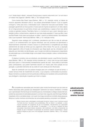 “Permita-me que o apresente a si mesmo”:* o papel da afetividade para o desenvolvimento
da criatividade na educação musical informal da comunidade jazzística
REVISTA DA ABEM | Londrina | v.20 | n.27 | 117-130 | jan.jun 2012 127
e um “vibrato largo e rápido”, enquanto Young tocava o mesmo instrumento com “um som leve e
um vibrato mais vagaroso” (Berliner, 1994, p. 125, tradução minha).
Como lembra Max Roach (apud Berliner, 1994, p. 121, tradução minha), só depois de
músicos aspirantes devotarem anos à “sua própria personalidade musical” é que os experts
começam a “olhar para você, a individualizar você, e selecionar você para suas bandas”. Essa
passagem geralmente se inicia quando o músico para de inspirar-se apenas em um ídolo, depois
de um longo processo no qual tentou emular suas características, e passa a ficar mais atento
a todos os grandes músicos. Para Barry Harris, é o momento em que o jovem descobre que a
tradição (cultura, conhecimentos, saberes em sua mais ampla acepção) é “maior que Bird, maior
que Bud Powell, muito maior que qualquer um deles”; mesmo os maiores artistas “não realizaram
tudo o que é possível” (Harris apud Berliner, 1994, p. 121, tradução minha).
Seguindo nossa analogia com o professor, percebemos que não se trata de estimular
o aluno a um embevecimento com figuras individuais, pois seu processo de aprendizado e
desenvolvimento certamente o levará a buscar os conhecimentos e competências que deseja
ardentemente de todas as fontes que seu julgamento crítico indicar. Por sua vez, a aquisição
deste julgamento crítico é função do entusiasmo que dirige àquilo que faz, entusiasmo que é
adquirido por intermédio da identificação, que é função da dinâmica interpessoal e dependente
da valorização que a comunidade dirige a uma dada música (tradição, cultura, conhecimentos),
como vimos.
O objetivo é constituir uma voz individual, uma identidade musical, a qual Tommy Turrentine
(apud Berliner, 1994, p. 125, tradução minha) considera ser “o único meio de que você dispõe
para dizer quem é o instrumentista imediatamente quando ele sola”. Essa prática é dominada
pelos conhecedores, que podem facilmente discernir um músico pela mera audição de sua
gravação, ou perceber elementos de seu estilo em outro artista por ele influenciado.
Após ter contribuído com sua própria inovação para com a tradição na qual se formou, o
criador torna-se fonte de investimento de outros, o que propicia a continuidade do processo.
Nesse momento se evidencia de forma profunda a diferença de resultados entre procedimentos
que privilegiam a reprodução e aqueles que miram a criação.
As competências valorizadas pelo mercado e pelo mundo formal tiveram que ser cada vez
melhor absorvidas pelos jazzistas que desejassem sobreviver da música. Entretanto, à medida
que o aprendizado informal do jazz se transferia para as universidades e colleges estadunidenses,
problemas associados à criatividade passaram a se fazer notar, segundo José Domingos Raffaelli,
respeitado crítico e jornalista de jazz, com quem tive longa convivência no âmbito desta pesquisa.
Músicos e outros membros reconhecidos da comunidade jazzística concordam com Raffaelli.
Muitos músicos veem a abordagem na educação formal de “colocar o carro” da teoria musical
“na frente dos bois” da prática como problemática. Eles se referem, na realidade, a certos
músicos formados em programas de jazz de faculdades, ridicularizando sua capacidade
artística deficiente, como “jazz escolar”. A implicação […] é a de que, a despeito da óbvia
virtuosidade instrumental desses estudantes, eles evidenciam uma falha compreensão da
tradição do jazz e fracassam na apreciação de processos criativos fundamentais e valores
estéticos integrais ao jazz como uma linguagem expressiva. (Berliner, 1994, p. 770, tradução
minha).
adestramento
e criatividade:
críticas ao
ensino formal
 