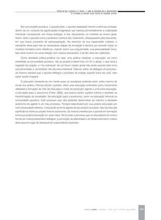 “Permita-me que o apresente a si mesmo”:* o papel da afetividade para o desenvolvimento
da criatividade na educação musical informal da comunidade jazzística
REVISTA DA ABEM | Londrina | v.20 | n.27 | 117-130 | jan.jun 2012 129
Na comunidade jazzística, o jazzista-ídolo, o jazzista idealizado mesmo contra sua vontade,
dentro de um conjunto de significações imaginárias que valoriza primordialmente a criatividade
individual, corresponde, em nossa analogia, a nós, educadores, no contexto do ensino geral.
Assim, tanto o jazzista como o professor criativos são, finalmente, ultrapassados pelo educando,
em sua busca constante de autossuperação. No exercício de sua capacidade criadora, o
estudante deixa para trás as necessárias etapas de emulação e termina por exceder todos os
modelos tomados como referência, criando assim sua singularidade, sua personalidade única.
Isso deve ocorrer na nossa relação com nossos educandos, e tal fato deve ser celebrado.
Como atividade prático-poiética (ou seja, uma prática criadora), a educação, tal como
entendida na comunidade jazzística, não se propõe a determinar um fim a atingir, o que seria a
negação da criação; a “voz individual” de um futuro criador ainda não existe quando este inicia
sua caminhada, e, se existisse, ela não seria individual. Trata-se, antes, de deflagrar um processo,
da mesma maneira que o jazzista deflagra o processo de criação quando inicia seu solo, sem
saber aonde chegará.
O educador necessita ter em mente quais os resultados pretende obter, antes mesmo de
iniciar sua prática. Precisa decidir, portanto, entre uma educação entendida como treinamento
utilitarista e formação de mão de obra para o modo de produção vigente e uma outra educação,
a educação para a autonomia (Freire, 2002), que busca instituir sujeitos críticos e atuantes na
transformação da sociedade. Na educação para a autonomia, como na educação informal na
comunidade jazzística, todo processo que não pretende desenvolver ao máximo a atividade
autônoma do agente é um mau processo. Tornado responsável por sua própria educação por
meio da atividade reflexiva, o educando se torna agente de seu próprio processo, fato da mais alta
significância frente ao projeto final da autonomia, da mesma maneira que o jazzista em formação
toma sua própria educação em suas mãos. Se for esse o processo que os educadores do ensino
formal de música pretendem deflagrar, a promoção da afetividade e do desenvolvimento criativo
deve assumir lugar de destaque em suas práticas docentes.
 