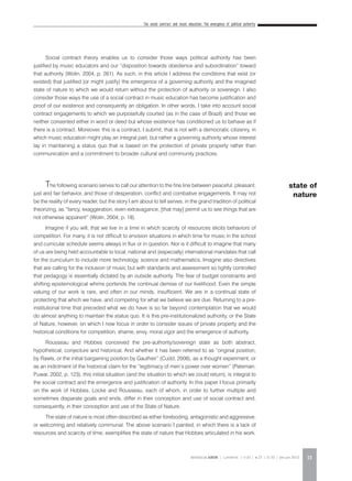 The social contract and music education: The emergence of political authority
REVISTA DA ABEM | Londrina | v.20 | n.27 | 11-20 | jan.jun 2012 13
Social contract theory enables us to consider those ways political authority has been
justified by music educators and our “disposition towards obedience and subordination” toward
that authority (Wolin, 2004, p. 261). As such, in this article I address the conditions that exist (or
existed) that justified (or might justify) the emergence of a governing authority and the imagined
state of nature to which we would return without the protection of authority or sovereign. I also
consider those ways the use of a social contract in music education has become justification and
proof of our existence and consequently an obligation. In other words, I take into account social
contract engagements to which we purposefully courted (as in the case of Brazil) and those we
neither consented either in word or deed but whose existence has conditioned us to behave as if
there is a contract. Moreover, this is a contract, I submit, that is not with a democratic citizenry, in
which music education might play an integral part, but rather a governing authority whose interest
lay in maintaining a status quo that is based on the protection of private property rather than
communication and a commitment to broader cultural and community practices.
The following scenario serves to call our attention to the fine line between peaceful, pleasant,
just and fair behavior, and those of desperation, conflict and combative engagements. It may not
be the reality of every reader, but the story I am about to tell serves, in the grand tradition of political
theorizing, as “fancy, exaggeration, even extravagance, [that may] permit us to see things that are
not otherwise apparent” (Wolin, 2004, p. 18).
Imagine if you will, that we live in a time in which scarcity of resources elicits behaviors of
competition. For many, it is not difficult to envision situations in which time for music in the school
and curricular schedule seems always in flux or in question. Nor is it difficult to imagine that many
of us are being held accountable to local, national and (especially) international mandates that call
for the curriculum to include more technology, science and mathematics. Imagine also directives
that are calling for the inclusion of music but with standards and assessment so tightly controlled
that pedagogy is essentially dictated by an outside authority. The fear of budget constraints and
shifting epistemological whims portends the continual demise of our livelihood. Even the simple
valuing of our work is rare, and often in our minds, insufficient. We are in a continual state of
protecting that which we have, and competing for what we believe we are due. Returning to a pre-
institutional time that preceded what we do have is so far beyond contemplation that we would
do almost anything to maintain the status quo. It is this pre-institutionalized authority, or the State
of Nature, however, on which I now focus in order to consider issues of private property and the
historical conditions for competition, shame, envy, moral vigor and the emergence of authority.
Rousseau and Hobbes conceived the pre-authority/sovereign state as both abstract,
hypothetical, conjecture and historical. And whether it has been referred to as “original position,
by Rawls, or the initial bargaining position by Gauthier” (Cudd, 2008), as a thought experiment, or
as an indictment of the historical claim for the “legitimacy of men’s power over women” (Pateman;
Puwar, 2002, p. 123), this initial situation (and the situation to which we could return), is integral to
the social contract and the emergence and justification of authority. In this paper I focus primarily
on the work of Hobbes, Locke and Rousseau, each of whom, in order to further multiple and
sometimes disparate goals and ends, differ in their conception and use of social contract and,
consequently, in their conception and use of the State of Nature.
The state of nature is most often described as either foreboding, antagonistic and aggressive,
or welcoming and relatively communal. The above scenario I painted, in which there is a lack of
resources and scarcity of time, exemplifies the state of nature that Hobbes articulated in his work.
state of
nature
 