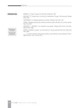NEDER, Alvaro
REVISTA DA ABEM | Londrina | v.20 | n.27 | 117-130 | jan.jun 2012130
BERENDT, J. E. O jazz: do rag ao rock. São Paulo: Perspectiva, 1987.
BERLINER, P. F. Thinking in jazz: the infinite art of improvisation. Chicago: The University of Chicago
Press, 1994.
CASTORIADIS, C. A instituição imaginária da sociedade. São Paulo: Paz e Terra, 1991.
FREIRE, P. Pedagogia da autonomia: saberes necessários à prática educativa. 25. ed. Rio de Janeiro:
Paz e Terra, 2002.
LAPLANCHE, J.; PONTALIS, J. B. Vocabulário da psicanálise. Tradução Pedro Tamen. São Paulo:
Martins Fontes, 2000.
NEDER, A. Creativity in education: can schools learn from the jazz experience? New York: Writers Club
Press, 2002.
______. O estudo cultural da música popular brasileira: dois problemas e uma contribuição. Per Musi,
Belo Horizonte, n. 22, p. 181-195, 2010.
referências
Recebido em
12/12/2011
Aprovado em
28/01/2012
 