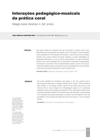 REVISTA DA ABEM | Londrina | v.20 | n.27 | 131-140 | jan.jun 2012 131
abstract
Este artigo destaca as interações que são promovidas na prática coral e seus
desdobramentos psicossociais nas relações entre os envolvidos. Essas interações
foram desveladas na minha pesquisa de doutorado,1
que teve dois coros de adultos
tomados como campo empírico de estudo, mediante o suporte metodológico da
observação participante, em que fui corista e pesquisadora. Lá, pude acompanhar
de perto como essas interações entre os coristas eram construídas na aprendizagem
musical tanto nos ensaios como nas apresentações públicas, assim como de que
modo elas resvalavam para a construção de novas sociabilidades em seus cotidianos
a partir desse processo de educação musical na prática coral.
palavras-chave: interações, educação musical, prática coral
Leila Miralva Martins Dias Universidade Federal da Bahia (UFBa) leidias@yahoo.com.br
This article highlights the interactions that happen in the choir practice and its
psychosocial consequences in relations between those involved. These interactions
were revealed in my doctoral2
research which had two adult choirs taken as the
empirical field of study through the methodological support of the participant
observation where I was a chorister and researcher. There, I was able to closely monitor
how these interactions between the choristers were built during the musical learning
in the rehearsals and public presentations, as well as how they helped to build new
sociabilities in their everyday life starting from this choir practice in music education
process.
KEYWORDS: interactions, music education, choir practice
resumo
Interações pedagógico-musicais
da prática coral
Pedagogic-musical interactions in choir practice
1. Essa pesquisa foi
realizada de 2007 a
2011 junto ao Programa
de Pós-Graduação em
Música da Universidade
Federal do Rio Grande
do Sul, sob a orientação
da Profa. Dra. Jusamara
Souza, com bolsa do
CNPq.
2. This research was
conducted from 2007 to
2011 at the Pos-Graduate
Program in Music at the
Federal University of Rio
Grande do Sul, under the
guidance of Professor.
Dr. Jusamara Souza, with
a grant from CNPq.
 