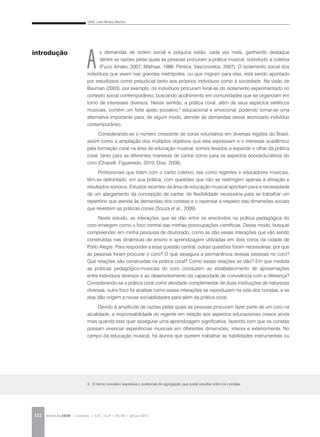 DIAS, Leila Miralva Martins
REVISTA DA ABEM | Londrina | v.20 | n.27 | 131-140 | jan.jun 2012132
A
s demandas de ordem social e psíquica estão, cada vez mais, ganhando destaque
dentre as razões pelas quais as pessoas procuram a prática musical, sobretudo a coletiva
(Fucci Amato, 2007; Mathias, 1986; Pereira; Vasconcelos, 2007). O isolamento social dos
indivíduos que vivem nas grandes metrópoles, ou que migram para elas, está sendo apontado
por estudiosos como prejudicial tanto aos próprios indivíduos como à sociedade. Na visão de
Bauman (2003), por exemplo, os indivíduos procuram livrar-se do isolamento experimentado no
contexto social contemporâneo, buscando acolhimento em comunidades que se organizam em
torno de interesses diversos. Nesse sentido, a prática coral, além de seus aspectos estéticos
musicais, contém um forte apelo sociativo,3
educacional e emocional, podendo tornar-se uma
alternativa importante para, de algum modo, atender às demandas desse atomizado indivíduo
contemporâneo.
Considerando-se o número crescente de coros voluntários em diversas regiões do Brasil,
assim como a ampliação dos múltiplos objetivos que eles expressam e o interesse acadêmico
pela formação coral na área de educação musical, somos levados a expandir o olhar da prática
coral, tanto para as diferentes maneiras de cantar como para os aspectos socioeducativos do
coro (Chiarelli; Figueiredo, 2010; Dias, 2008).
Profissionais que lidam com o canto coletivo, tais como regentes e educadores musicais,
têm-se defrontado, em sua prática, com questões que não se restringem apenas à afinação e
resultados sonoros. Estudos recentes da área de educação musical apontam para a necessidade
de um alargamento da concepção de cantar, de flexibilidade necessária para se trabalhar um
repertório que atenda às demandas dos coristas e o repensar a respeito das dimensões sociais
que revestem as práticas corais (Souza et al., 2009).
Neste estudo, as interações que se dão entre os envolvidos na prática pedagógica do
coro emergem como o foco central das minhas preocupações científicas. Desse modo, busquei
compreender, em minha pesquisa de doutorado, como se dão essas interações que vão sendo
construídas nas dinâmicas de ensino e aprendizagem utilizadas em dois coros da cidade de
Porto Alegre. Para responder a essa questão central, outras questões foram necessárias: por que
as pessoas foram procurar o coro? O que assegura a permanência dessas pessoas no coro?
Que relações são construídas na prática coral? Como essas relações se dão? Em que medida
as práticas pedagógico-musicais do coro conduzem ao estabelecimento de aproximações
entre indivíduos diversos e ao desenvolvimento da capacidade de convivência com a diferença?
Considerando-se a prática coral como atividade complementar de duas instituições de naturezas
diversas, outro foco foi analisar como essas interações se reproduzem na vida dos coristas, e se
elas dão origem a novas sociabilidades para além da prática coral.
Devido à amplitude de razões pelas quais as pessoas procuram fazer parte de um coro na
atualidade, a responsabilidade do regente em relação aos aspectos educacionais cresce ainda
mais quando este quer assegurar uma aprendizagem significativa, fazendo com que os coristas
possam vivenciar experiências musicais em diferentes dimensões, interior e exteriormente. No
campo da educação musical, há alunos que querem trabalhar as habilidades instrumentais ou
introdução
3. O termo sociativo expressa o potencial de agregação que pode resultar entre os coristas.
 