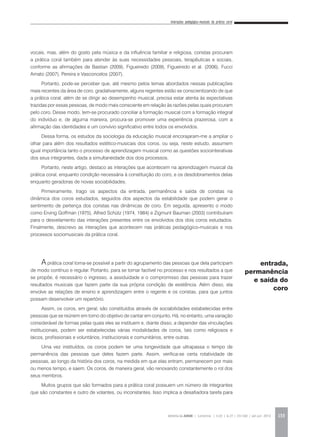 Interações pedagógico-musicais da prática coral
REVISTA DA ABEM | Londrina | v.20 | n.27 | 131-140 | jan.jun 2012 133
vocais, mas, além do gosto pela música e da influência familiar e religiosa, coristas procuram
a prática coral também para atender às suas necessidades pessoais, terapêuticas e sociais,
conforme as afirmações de Bastian (2009), Figueiredo (2009), Figueiredo et al. (2006), Fucci
Amato (2007), Pereira e Vasconcelos (2007).
Portanto, pode-se perceber que, até mesmo pelos temas abordados nessas publicações
mais recentes da área de coro, gradativamente, alguns regentes estão se conscientizando de que
a prática coral, além de se dirigir ao desempenho musical, precisa estar atenta às expectativas
trazidas por essas pessoas, de modo mais consciente em relação às razões pelas quais procuram
pelo coro. Desse modo, tem-se procurado conciliar a formação musical com a formação integral
do indivíduo e, de alguma maneira, procura-se promover uma experiência prazerosa, com a
afirmação das identidades e um convívio significativo entre todos os envolvidos.
Dessa forma, os estudos da sociologia da educação musical encorajaram-me a ampliar o
olhar para além dos resultados estético-musicais dos coros, ou seja, neste estudo, assumem
igual importância tanto o processo de aprendizagem musical como as questões sociointerativas
dos seus integrantes, dada a simultaneidade dos dois processos.
Portanto, neste artigo, destaco as interações que acontecem na aprendizagem musical da
prática coral, enquanto condição necessária à constituição do coro, e os desdobramentos delas
enquanto geradoras de novas sociabilidades.
Primeiramente, trago os aspectos da entrada, permanência e saída de coristas na
dinâmica dos coros estudados, seguidos dos aspectos da estabilidade que podem gerar o
sentimento de pertença dos coristas nas dinâmicas de coro. Em seguida, apresento o modo
como Erving Goffman (1975), Alfred Schütz (1974, 1984) e Zigmunt Bauman (2003) contribuíram
para o desvelamento das interações presentes entre os envolvidos dos dois coros estudados.
Finalmente, descrevo as interações que acontecem nas práticas pedagógico-musicais e nos
processos sociomusicais da prática coral.
A prática coral torna-se possível a partir do agrupamento das pessoas que dela participam
de modo contínuo e regular. Portanto, para se tornar factível no processo e nos resultados a que
se propõe, é necessário o ingresso, a assiduidade e o compromisso das pessoas para trazer
resultados musicais que fazem parte da sua própria condição de existência. Além disso, ela
envolve as relações de ensino e aprendizagem entre o regente e os coristas, para que juntos
possam desenvolver um repertório.
Assim, os coros, em geral, são constituídos através de sociabilidades estabelecidas entre
pessoas que se reúnem em torno do objetivo de cantar em conjunto. Há, no entanto, uma variação
considerável de formas pelas quais eles se instituem e, diante disso, a depender das vinculações
institucionais, podem ser estabelecidas várias modalidades de coros, tais como religiosos e
laicos, profissionais e voluntários, institucionais e comunitários, entre outras.
Uma vez instituídos, os coros podem ter uma longevidade que ultrapassa o tempo de
permanência das pessoas que deles fazem parte. Assim, verifica-se certa rotatividade de
pessoas, ao longo da história dos coros, na medida em que elas entram, permanecem por mais
ou menos tempo, e saem. Os coros, de maneira geral, vão renovando constantemente o rol dos
seus membros.
Muitos grupos que são formados para a prática coral possuem um número de integrantes
que são constantes e outro de volantes, ou inconstantes. Isso implica a desafiadora tarefa para
entrada,
permanência
e saída do
coro
 
