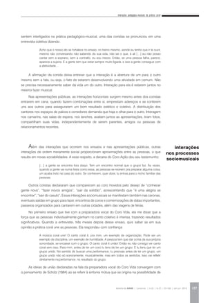 Interações pedagógico-musicais da prática coral
REVISTA DA ABEM | Londrina | v.20 | n.27 | 131-140 | jan.jun 2012 137
sentem interligados na prática pedagógico-musical, uma das coristas se pronunciou em uma
entrevista coletiva dizendo:
A afirmação da corista deixa entrever que a interação é a abertura de um para o outro
mesmo sem a fala, ou seja, o fato de estarem desenvolvendo uma atividade em comum. Não
se precisa necessariamente saber da vida um do outro. Interação para ela é estarem juntos no
mesmo fazer musical.
Nas apresentações públicas, as interações horizontais surgem mesmo antes dos coristas
entrarem em cena, quando fazem combinações entre si, emprestam adereços e se conferem
uns aos outros para assegurarem um bom resultado estético e coletivo. A distribuição dos
cantores nos espaços de palcos e corredores demanda que haja o olhar para o outro. Interagem
nos camarins, nas salas de espera, nos lanches, avaliam juntos as apresentações, tiram fotos,
compartilham suas vidas, independentemente de serem parentes, amigos ou pessoas de
relacionamentos recentes.
Além das interações que ocorrem nos ensaios e nas apresentações públicas, outras
interações de ordem meramente social proporcionam aproximações entre as pessoas, o que
resulta em novas sociabilidades. A esse respeito, a decana do Coro Ação deu seu testemunho:
Outros coristas declararam que comparecem ao coro movidos pelo desejo de “conhecer
gente nova”, “fazer novos amigos”, “sair da solidão”, acrescentando que “é uma alegria se
encontrar”, “sair do casulo”. Essas interações sociomusicais se manifestam também nas caronas,
eventuais saídas em grupo para lazer, encontros de coros e comemorações de datas importantes,
passeios organizados para cantarem em outras cidades, além das viagens de férias.
No primeiro ensaio que tive com a preparadora vocal do Coro Vida, ela me disse que a
força que as pessoas individualmente ganham no canto coletivo é imensa, trazendo resultados
significativos. Quando a entrevistei, três meses depois desse ensaio, quis saber se em sua
opinião a prática coral une as pessoas. Ela respondeu com confiança:
As ideias de união declaradas na fala da preparadora vocal do Coro Vida convergem com
o pensamento de Schütz (1984) ao se referir à sintonia mútua que se origina na possibilidade de
Acho que o nosso elo se fortalece no ensaio, no treino mesmo, aonde eu tenho que ir te ouvir,
mesmo não conversando não sabendo da sua vida, não sei o que, é ali […] eu não posso
cantar sem a soprano, sem a contralto, eu sou mezzo. Então, se uma pessoa falha, parece,
aparece a sujeira. E a gente tem que estar sempre muito ligada, e isso a gente consegue com
a afetividade…
[…] a gente se encontra fora daqui. Tem um encontro normal que o grupo faz. Às vezes,
quando a gente vai numa festa como essa, as pessoas se reúnem pra preparar alguma coisa,
um acaba indo na casa do outro. Se conhecem, quer dizer, tu entras para o nicho familiar das
pessoas.
A música coral une! O canto coral é, pra mim, um exemplo de organização. Pode ser um
exemplo de disciplina, um exemplo de humildade. A pessoa tem que dar conta da sua própria
sonoridade, se encaixar com o grupo. O canto coral é união! Então eu não consigo ver canto
coral sem isso. Para mim, antes de ter um coro tu tens de ter um grupo. E tu tens que ter um
grupo unido. No sentido de buscar uma performance, tu precisas antes de ter um grupo, um
grupo unido não só sonoramente, musicalmente, mas em todos os sentidos. Isso vai refletir
diretamente na performance, no resultado do grupo.
interações
nos processos
sociomusicais
 
