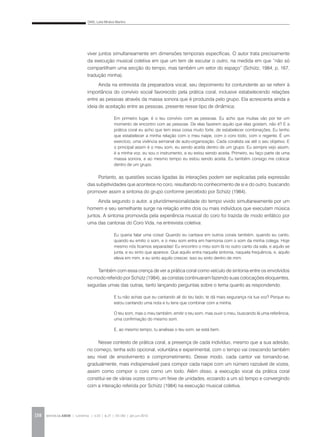 DIAS, Leila Miralva Martins
REVISTA DA ABEM | Londrina | v.20 | n.27 | 131-140 | jan.jun 2012138
viver juntos simultaneamente em dimensões temporais específicas. O autor trata precisamente
da execução musical coletiva em que um tem de escutar o outro, na medida em que “não só
compartilham uma secção do tempo, mas também um setor do espaço” (Schütz, 1984, p. 167,
tradução minha).
Ainda na entrevista da preparadora vocal, seu depoimento foi contundente ao se referir à
importância do convívio social favorecido pela prática coral, inclusive estabelecendo relações
entre as pessoas através da massa sonora que é produzida pelo grupo. Ela acrescenta ainda a
ideia de aceitação entre as pessoas, presente nesse tipo de dinâmica:
Portanto, as questões sociais ligadas às interações podem ser explicadas pela expressão
das subjetividades que acontece no coro, resultando no conhecimento de si e do outro, buscando
promover assim a sintonia do grupo conforme percebido por Schütz (1984).
Ainda segundo o autor, a pluridimensionalidade do tempo vivido simultaneamente por um
homem e seu semelhante surge na relação entre dois ou mais indivíduos que executam música
juntos. A sintonia promovida pela experiência musical do coro foi trazida de modo enfático por
uma das cantoras do Coro Vida, na entrevista coletiva:
Também com essa crença de ver a prática coral como veículo de sintonia entre os envolvidos
no modo referido por Schütz (1984), as coristas continuaram fazendo suas colocações eloquentes,
seguidas umas das outras, tanto lançando perguntas sobre o tema quanto as respondendo.
Nesse contexto de prática coral, a presença de cada indivíduo, mesmo que a sua adesão,
no começo, tenha sido opcional, voluntária e experimental, com o tempo vai crescendo também
seu nível de envolvimento e comprometimento. Desse modo, cada cantor vai tornando-se,
gradualmente, mais indispensável para compor cada naipe com um número razoável de vozes,
assim como compor o coro como um todo. Além disso, a execução vocal da prática coral
constitui-se de várias vozes como um feixe de unidades, ecoando a um só tempo e convergindo
com a interação referida por Schütz (1984) na execução musical coletiva.
Em primeiro lugar, é o teu convívio com as pessoas. Eu acho que muitas vão por ter um
momento de encontro com as pessoas. De elas fazerem aquilo que elas gostam, não é? E a
prática coral eu acho que tem essa coisa muito forte, de estabelecer combinações. Eu tenho
que estabelecer a minha relação com o meu naipe, com o coro todo, com o regente. É um
exercício, uma vivência semanal de auto-organização. Cada coralista vai até o seu objetivo. E
o principal assim é o meu som, eu sendo aceita dentro de um grupo. Eu sempre vejo assim,
é a minha voz, eu sou o instrumento, e eu estou sendo aceita. Primeiro, eu faço parte de uma
massa sonora, e ao mesmo tempo eu estou sendo aceita. Eu também consigo me colocar
dentro de um grupo.
Eu queria falar uma coisa! Quando eu cantava em outros corais também, quando eu canto,
quando eu emito o som, e o meu som entra em harmonia com o som da minha colega. Hoje
mesmo nós ficamos separadas! Eu encontro o meu som lá no outro canto da sala, e aquilo se
junta, e eu sinto que aparece. Que aquilo entra naquela sintonia, naquela frequência, e, aquilo
eleva em mim, e eu sinto aquilo crescer, isso eu sinto dentro de mim.
E tu não achas que eu cantando ali do teu lado, te dá mais segurança na tua voz? Porque eu
estou cantando uma nota e tu tens que combinar com a minha.
O teu som, mas o meu também, emitir o teu som, mas ouvir o meu, buscando lá uma referência,
uma confirmação do mesmo som.
E, ao mesmo tempo, tu analisas o teu som, se está bem.
 