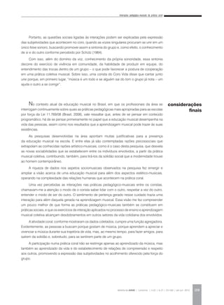 Interações pedagógico-musicais da prática coral
REVISTA DA ABEM | Londrina | v.20 | n.27 | 131-140 | jan.jun 2012 139
Portanto, as questões sociais ligadas às interações podem ser explicadas pela expressão
das subjetividades que acontecem no coro, quando as vozes singulares procuram se unir em um
único feixe sonoro, buscando promover assim a sintonia do grupo e, como efeito, o conhecimento
de si e do outro conforme percebido por Schütz (1984).
Com isso, além do domínio da voz, conhecimento da própria sonoridade, essa sintonia
decorre do exercício de vivência em comunidade, da habilidade de produzir em equipe, do
entendimento das trocas dentro de um grupo – o que pode favorecer a postura de cooperação
em uma prática coletiva musical. Sobre isso, uma corista do Coro Vida disse que cantar junto
une porque, em primeiro lugar, “música é um todo e se alguém sai do tom o grupo já nota – um
ajuda o outro a se corrigir”.
No contexto atual da educação musical no Brasil, em que os profissionais da área se
interrogam continuamente sobre quais as práticas pedagógicas mais apropriadas para as escolas
por força da Lei 11.769/08 (Brasil, 2008), vale ressaltar que, antes de se pensar em conteúdo
programático, há de se pensar primeiramente no papel que a educação musical desempenha na
vida das pessoas, assim como nos resultados que a aprendizagem musical pode trazer às suas
existências.
As pesquisas desenvolvidas na área apontam muitas justificativas para a presença
da educação musical na escola. E entre elas já são contempladas razões psicossociais que
extrapolam as conhecidas razões artístico-musicais, como é o caso desta pesquisa, que desvela
as novas sociabilidades que se estabelecem entre os indivíduos envolvidos, a partir da prática
musical coletiva, contribuindo, também, para tirá-los da solidão social que a modernidade trouxe
ao homem contemporâneo.
A riqueza de dados nos aspetos sociomusicais observados na pesquisa fez emergir e
ampliar a visão acerca de uma educação musical para além dos aspectos estético-musicais,
operando na complexidade das relações humanas que acontecem na prática coral.
Uma vez percebidas as interações nas práticas pedagógico-musicais entre os coristas,
chamavam-me a atenção o modo de o corista saber lidar com o outro, respeitar a vez do outro,
entender o modo de ser do outro. O sentimento de pertença gerado nesse cuidado trazia uma
interação para além daquela gerada na aprendizagem musical. Essa visão me fez compreender
um pouco melhor de que forma as práticas pedagógico-musicais também se constituem em
práticas sociais, e que os exercícios de interação aplicados no processo de ensino e aprendizagem
musical coletiva alcançam desdobramentos em outros setores da vida cotidiana dos envolvidos.
A atividade coral, conforme mostraram os dados coletados, cumpre uma função agregadora.
Evidentemente, as pessoas a buscam porque gostam de música, porque aprendem a apreciar e
vivenciar a música durante sua trajetória de vida, mas, ao mesmo tempo, para fazer amigos, para
saírem da solidão e, sobretudo, para se sentirem parte de um grupo.
A participação numa prática coral não se restringe apenas ao aprendizado da música, mas
também ao aprendizado da vida e do estabelecimento de relações de compreensão e respeito
aos outros, promovendo a expressão das subjetividades no acolhimento oferecido pela força do
grupo.
considerações
finais
 