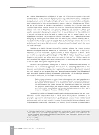BENEDICT, Cathy
REVISTA DA ABEM | Londrina | v.20 | n.27 | 11-20 | jan.jun 201214
It is Locke to whom we turn first, however, for his belief that the foundation and need for authority
should be based on the protection of property. Locke argued that men,3
as they lived together
as equals, would want to join together willingly and “unite into a community for their comfortable,
safe, and peaceable living one amongst another, in a secure enjoyment of their properties” (Chapt.
VIII, 95).4
In this scenario, all men would be obligated to the majority and in doing so, would give
up certain rights held in the state of nature “for the mutual preservation of their lives, liberties and
estates, which I call by the general name, property” (Chapt. IX, 123). As Locke’s ultimate goal
was the preservation of property the establishment of laws and consent to the establishment
of authority made perfect sense, because as Locke pointed out, “no rational creature can be
supposed to change his condition with an intention to be worse” (131). Locke helps us to see
how giving up certain rights would benefit those who stand to gain; “rational” creatures, after all,
include those who already have private property. As such, he also helps us to see that while the
protection and maintenance of private property safeguards those who already have, it also keeps
out those that do not.
Hobbes, as we read in the opening quote from Leviathan, believed that the state of nature
was dire precisely because men were equal “in the faculties of body, and mind” (Chapt. XIII, p.
183).5
As such, it was “reasonable… by force, or wiles, to master the persons of all men… till he
see no other power great enough to endanger him” (p. 184). In Hobbes’ state of nature equality
begat envy, competition, and without a common power to “over-awe” (p. 185) there was to be
found little reason in enjoying or socializing in the company of others, only grief, a constant state
of war and “every man, against every man” (p. 186).
Rousseau (1754) provides a differing view of the state of nature that speaks of caring for
rather than war or preemptive aggression. However, even in a welcoming state of nature men
behave in ways that lead to inequality and unhappiness. Rousseau believed civil society provided
too much leisure time and because of this men “acquired imperceptibly the ideas of beauty and
merit, which soon gave rise to feelings of preference” (Second Part). This, according to Rousseau,
led not only to more wants, but also to the weakening of moral vigor.
What then the connection between private property, civil society and leisure time and music
education? Hobbes’ version of the state of nature, one in which justice is considered to be
preemptive aggression in order to protect one’s goal, helps us to consider the pre-institutionalized
setting as one in which no one is secure in the pursuit of music education as a curricular goal. Locke
provides a way to think through the emergence of authority and the protection of private property
3. The constraints and the focus of this article do not allow me to speak to the many feminist critiques of social contract
theory. While I use the word men throughout the article I do so in the context of Hobbes, Locke, and Rousseau. For
feminist critiques see (among many others) Pateman (1988), Hampton (1984), Hirschmann & McClure (2007), Rawls
(1971), Mill (1859), and even Locke (1980).
4. See Locke (1980).
5. See Hobbes (1985).
Each one began to consider the rest, and to wish to be considered in turn; and thus a value came
to be attached to public esteem. Whoever sang or danced best, whoever was the handsomest,
the strongest, the most dexterous, or the most eloquent, came to be of most consideration;
and this was the first step towards inequality, and at the same time towards vice. From these
first distinctions arose on the one side vanity and contempt and on the other shame and envy:
and the fermentation caused by these new leavens ended by producing combinations fatal to
innocence and happiness. (Rousseau, 1754, Second Part).
 
