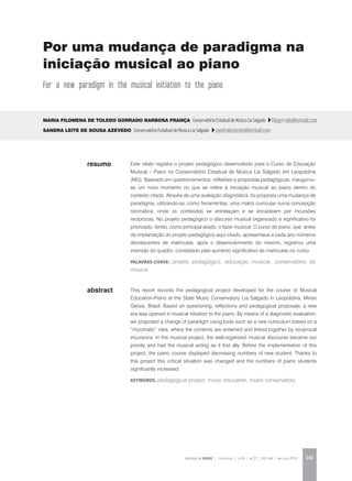 REVISTA DA ABEM | Londrina | v.20 | n.27 | 141-148 | jan.jun 2012 141
abstract
Este relato registra o projeto pedagógico desenvolvido para o Curso de Educação
Musical – Piano no Conservatório Estadual de Música Lia Salgado em Leopoldina
(MG). Baseado em questionamentos, reflexões e propostas pedagógicas, inaugurou-
se um novo momento no que se refere à iniciação musical ao piano dentro do
contexto citado. Através de uma avaliação diagnóstica, foi proposta uma mudança de
paradigma, utilizando-se, como ferramentas, uma matriz curricular numa concepção
rizomática, onde os conteúdos se entrelaçam e se encadeiam por incursões
recíprocas. No projeto pedagógico o discurso musical organizado e significativo foi
priorizado, tendo, como principal aliado, o fazer musical. O curso de piano, que, antes
da implantação do projeto pedagógico aqui citado, apresentava a cada ano números
decrescentes de matrículas, após o desenvolvimento do mesmo, registrou uma
inversão do quadro, constatado pelo aumento significativo de matrículas no curso.
palavras-chave: projeto pedagógico, educação musical, conservatório de
música
Maria Filomena de Toledo Gorrado Barbosa França Conservatório Estadual de Música Lia Salgado filogorrado@hotmail.com
Sandra Leite de Sousa Azevedo Conservatório Estadual de Música Lia Salgado sandralazevedo@hotmail.com
This report records the pedagogical project developed for the course of Musical
Education-Piano at the State Music Conservatory Lia Salgado in Leopoldina, Minas
Gerais, Brasil. Based on questioning, reflections and pedagogical proposals, a new
era was opened in musical initiation to the piano. By means of a diagnostic evaluation,
we proposed a change of paradigm using tools such as a new curriculum based on a
“rhizomatic” idea, where the contents are entwined and linked together by reciprocal
incursions. In the musical project, the well-organized musical discourse became our
priority and had the musical acting as it first ally. Before the implementation of this
project, the piano course displayed decreasing numbers of new student. Thanks to
this project this critical situation was changed and the numbers of piano students
significantly increased.
KEYWORDS: pedagogical project, music education, music conservatory
resumo
Por uma mudança de paradigma na
iniciação musical ao piano
For a new paradigm in the musical initiation to the piano
 