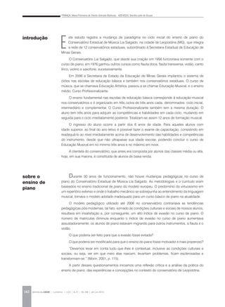 FRANÇA, Maria Filomena de Toledo Gorrado Barbosa; AZEVEDO, Sandra Leite de Sousa
REVISTA DA ABEM | Londrina | v.20 | n.27 | 141-148 | jan.jun 2012142
E
ste estudo registra a mudança de paradigma no ciclo inicial do ensino de piano do
Conservatório Estadual de Música Lia Salgado, na cidade de Leopoldina (MG), que integra
a rede de 12 conservatórios estaduais, subordinado à Secretaria Estadual de Educação de
Minas Gerais.
O Conservatório Lia Salgado, que desde sua criação em 1956 funcionava somente com o
curso de piano, em 1976 ganhou outros cursos como flauta doce, flauta transversa, violão, canto
lírico, violino e saxofone, sucessivamente.
Em 2006 a Secretaria de Estado da Educação de Minas Gerais implantou o sistema de
ciclos nas escolas de educação básica e também nos conservatórios estaduais. O curso de
música, que se chamava Educação Artística, passou a se chamar Educação Musical, e o ensino
médio, Curso Profissionalizante.
O ensino fundamental nas escolas de educação básica corresponde à educação musical
nos conservatórios e é organizado em três ciclos de três anos cada, denominados: ciclo inicial,
intermediário e complementar. O Curso Profissionalizante também tem a mesma duração. O
aluno tem três anos para adquirir as competências e habilidades em cada ciclo, mudando em
seguida para o ciclo imediatamente posterior. Totalizam-se assim 12 anos de formação musical.
O ingresso do aluno ocorre a partir dos 6 anos de idade. Para aqueles alunos com
idade superior, ao final do ano letivo é possível fazer o exame de capacitação, consistindo em
readequá-lo ao nível imediatamente acima de desenvolvimento das habilidades e competências
do instrumento, desde que não ultrapasse sua idade escolar, podendo concluir o curso de
Educação Musical em no mínimo três anos e no máximo em nove.
A clientela do conservatório, que antes era composta por alunos das classes média ou alta,
hoje, em sua maioria, é constituída de alunos de baixa renda.
Durante 50 anos de funcionamento, não houve mudanças pedagógicas no curso de
piano do Conservatório Estadual de Música Lia Salgado. As metodologias e o currículo eram
baseados no ensino tradicional de piano do modelo europeu. O predomínio do virtuosismo em
um repertório extenso e onde o trabalho mecânico se sobrepunha ao entendimento da linguagem
musical, tornava o modelo adotado inadequado para um curso básico de piano na atualidade.
O modelo pedagógico utilizado até 2006 no conservatório contrariava as tendências
pedagógicas pós-modernas; tal fato, somado às condições culturais e sociais de nossos alunos,
resultava em insatisfação e, por conseguinte, um alto índice de evasão no curso de piano. O
número de matrículas diminuía enquanto o índice de evasão no curso de piano aumentava
assustadoramente; os alunos de piano estavam migrando para outros instrumentos, a flauta e o
violão.
O que poderia ser feito para que a evasão fosse evitada?
O que poderia ser modificado para que o ensino do piano fosse motivador e mais prazeroso?
“Devemos levar em conta tudo que lhes é contextual, inclusive as condições culturais e
sociais, ou seja, ver em que meio elas nascem, levantam problemas, ficam esclerosadas e
transformam-se.” (Morin, 2001, p. 115).
A partir desses questionamentos iniciamos uma reflexão crítica e a análise da prática do
ensino de piano, das experiências e concepções no contexto do conservatório de Leopoldina.
introdução
sobre o
ensino de
piano
 