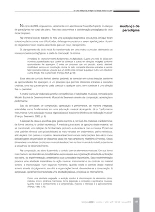 Por uma mudança de paradigma na iniciação musical ao piano
REVISTA DA ABEM | Londrina | v.20 | n.27 | 141-148 | jan.jun 2012 143
No início de 2006 propusemos, juntamente com a professora Rosenilha Fajardo, mudanças
de paradigmas no curso de piano. Para isso assumimos a coordenação pedagógica do ciclo
inicial de piano.
Na primeira fase do trabalho foi feita uma avaliação diagnóstica dos alunos, em que foram
coletados dados sobre suas dificuldades, defasagem e aspectos a serem aperfeiçoados. A partir
do diagnóstico foram criados descritores para um novo planejamento.
O planejamento do ciclo inicial foi transformado em uma matriz curricular, delineando as
novas propostas pedagógicas, a partir da concepção de rizoma.
Essa ideia de currículo flexível, aberto, podendo se conectar em outras direções conforme
as oportunidades lhe apareçam, é um processo que permite diferentes entradas a conexões
criativas, uma vez que um ponto pode conduzir a qualquer outro, sem obedecer a uma direção
fixa ou previsível.
A matriz curricular elaborada propõe competências e habilidades musicais, norteada pelo
Modelo Espiral de Desenvolvimento Musical de Swanwick através da composição, apreciação e
performance.
São as atividades de composição, apreciação e performance, de maneira integrada,
entendidas como fundamentais em uma educação musical abrangente. Já a “performance
instrumental numa educação musical especializada é tida como referência de realização musical”
(França; Swanwick, 2002, p. 8).
A seleção de ideias e escolhas gera gestos sonoros e, no nível dos materiais, irá determinar,
de forma decisiva, o caráter expressivo. À medida que o aluno se apropria desse material, vai
se construindo uma relação de familiaridade profunda e duradoura com a música. Podem-se
criar padrões rítmicos com possibilidades as mais variadas em andamentos, perfis melódicos,
articulações com pulsos e impulsos, desencadeando em novas composições. Isso abre novas
possibilidades de participar de discursos cada vez mais amplos no repertório simbólico. Essas
dimensões cumulativas do discurso musical desabrocham no fazer musical do indivíduo conforme
a sequência de desenvolvimento.
Na composição, ao aluno é permitido o contato com os elementos musicais. Em sua forma
mais comum, ele descobre as possibilidades expressivas e sua organização através da exploração
dos sons, da experimentação, preservando sua curiosidade espontânea. Essa experimentação
provoca uma atividade instantânea da ação musical, instrumental e do controle do material
sonoro: a improvisação. Num segundo momento, quando existe o controle desse material
sonoro através do julgamento, escolha e organização formal, desenvolve-se a composição. A
apreciação, geralmente considerada uma atividade passiva, processa-se internamente.
A metáfora do rizoma tem como fundamento a multiplicidade. Sugere uma rede de idéias com
inúmeras possibilidades que podem se conectar a outras em direções múltiplas conforme
oportunidades lhe apareçam. É antes um processo que um produto, aberto, alterável,
modificável, sempre em construção. Acima de tudo, comporta diferentes entradas e permite
fazer conexões criativas, uma vez que um ponto pode conduzir a qualquer outro, sem obedecer
a uma direção fixa ou previsível. (França, 2006, p. 69)
Como uma atividade engajada, a audição conduz à discriminação de elementos (ritmo,
melodia, timbre, dinâmica, harmonia), forma (repetição e contraste) e significados musicais.
Quanto maior o conhecimento e a compreensão, maiores o interesse e o aproveitamento.
(França, 1995, f. 26).
mudança de
paradigma
 