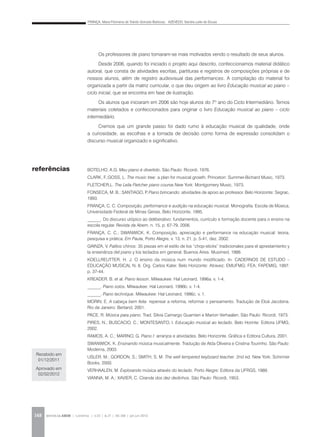 FRANÇA, Maria Filomena de Toledo Gorrado Barbosa; AZEVEDO, Sandra Leite de Sousa
REVISTA DA ABEM | Londrina | v.20 | n.27 | 141-148 | jan.jun 2012148
Os professores de piano tornaram-se mais motivados vendo o resultado de seus alunos.
Desde 2006, quando foi iniciado o projeto aqui descrito, confeccionamos material didático
autoral, que consta de atividades escritas, partituras e registros de composições próprias e de
nossos alunos, além de registro audiovisual das performances. A compilação do material foi
organizada a partir da matriz curricular, o que deu origem ao livro Educação musical ao piano –
ciclo inicial, que se encontra em fase de ilustração.
Os alunos que iniciaram em 2006 são hoje alunos do 7º ano do Ciclo Intermediário. Temos
materiais coletados e confeccionados para originar o livro Educação musical ao piano – ciclo
intermediário.
Cremos que um grande passo foi dado rumo à educação musical de qualidade, onde
a curiosidade, as escolhas e a tomada de decisão como forma de expressão consolidam o
discurso musical organizado e significativo.
BOTELHO, A.G. Meu piano é divertido. São Paulo: Ricordi, 1976.
CLARK, F.;GOSS, L. The music tree: a plan for musical growth. Princeton: Summer-Bichard Music, 1973.
FLETCHER,L. The Leila Fletcher piano course.New York: Montgomery Music, 1973.
FONSECA, M. B.; SANTIAGO, P. Piano brincando: atividades de apoio ao professor. Belo Horizonte: Segrac,
1993.
FRANÇA, C. C. Composição, performance e audição na educação musical. Monografia. Escola de Música,
Universidade Federal de Minas Gerais, Belo Horizonte, 1995.
______. Do discurso utópico ao deliberativo: fundamentos, currículo e formação docente para o ensino na
escola regular. Revista da Abem, n. 15, p. 67-79, 2006.
FRANÇA, C. C.; SWANWICK, K. Composição, apreciação e performance na educação musical: teoria,
pesquisa e prática. Em Pauta, Porto Alegre, v. 13, n. 21, p. 5-41, dez. 2002.
GAINZA, V. Palitos chinos: 35 piezas em el estilo de los “chop-sticks” tradicionales para el aprestamiento y
la ensenãnza del piano y los teclados em general. Buenos Aires. Musimed, 1986.
KOELLREUTTER, H. J. O ensino da música num mundo modificado. In: CADERNOS DE ESTUDO –
EDUCAÇÃO MUSICAL N. 6. Org. Carlos Kater. Belo Horizonte: Atravez; EMUFMG; FEA; FAPEMIG, 1997.
p. 37-44.
KREADER, B. et al. Piano lesson. Milwaukee: Hal Leonard, 1996a. v. 1-4.
______. Piano solos. Milwaukee: Hal Leonard, 1996b. v. 1-4.
______. Piano technique. Milwaukee: Hal Leonard, 1996c. v. 1.
MORIN, E. A cabeça bem feita: repensar a reforma, reformar o pensamento. Tradução de Eloá Jacobina.
Rio de Janeiro: Bertand, 2001.
PACE, R. Música para piano. Trad. Silvia Camargo Guarnieri e Marion Verhaalen. São Paulo: Ricordi, 1973.
PIRES, N.; BUSCACIO, C.; MONTESANTO, I. Educação musical ao teclado. Belo Horinte: Editora UFMG,
2002.
RAMOS, A. C.; MARINO, G. Piano I: arranjos e atividades. Belo Horizonte. Gráfica e Editora Cultura, 2001.
SWANWICK, K. Ensinando música musicalmente. Tradução de Alda Oliveira e Cristina Tourinho. São Paulo:
Moderna, 2003.
USLER, M.; GORDON, S.; SMITH, S. M. The well tempered keyboard teacher. 2nd ed. New York: Schirmer
Books, 2000.
VERHAALEN, M. Explorando música através do teclado. Porto Alegre: Editora da UFRGS, 1989.
VIANNA, M. A.; XAVIER, C. Ciranda dos dez dedinhos. São Paulo: Ricordi, 1953.
referências
Recebido em
01/12/2011
Aprovado em
02/02/2012
 