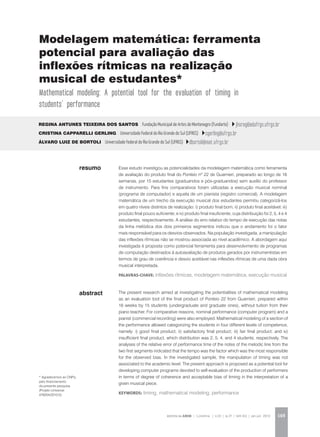 REVISTA DA ABEM | Londrina | v.20 | n.27 | 149-162 | jan.jun 2012 149
abstract
Esse estudo investigou as potencialidades da modelagem matemática como ferramenta
de avaliação do produto final do Ponteio nº 22 de Guarnieri, preparado ao longo de 16
semanas, por 15 estudantes (graduandos e pós-graduandos) sem auxílio do professor
de instrumento. Para fins comparativos foram utilizadas a execução musical nominal
(programa de computador) e aquela de um pianista (registro comercial). A modelagem
matemática de um trecho da execução musical dos estudantes permitiu categorizá-los
em quatro níveis distintos de realização: i) produto final bom; ii) produto final aceitável; iii)
produto final pouco suficiente; e iv) produto final insuficiente, cuja distribuição foi 2, 5, 4 e 4
estudantes, respectivamente. A análise do erro relativo do tempo de execução das notas
da linha melódica dos dois primeiros segmentos indicou que o andamento foi o fator
mais responsável para os desvios observados. Na população investigada, a manipulação
das inflexões rítmicas não se mostrou associada ao nível acadêmico. A abordagem aqui
investigada é proposta como potencial ferramenta para desenvolvimento de programas
de computação destinados à autoavaliação de produtos gerados por instrumentistas em
termos de grau de coerência e desvio aceitável nas inflexões rítmicas de uma dada obra
musical interpretada.
palavras-chave: inflexões rítmicas, modelagem matemática, execução musical
Regina Antunes Teixeira dos Santos Fundação Municipal de Artes de Montenegro (Fundarte) jhsreg@adufrgs.ufrgs.br
Cristina Capparelli Gerling Universidade Federal do Rio Grande do Sul (UFRGS) cgerling@ufrgs.br
Álvaro Luiz de Bortoli Universidade Federal do Rio Grande do Sul (UFRGS) dbortoli@mat.ufrgs.br
The present research aimed at investigating the potentialities of mathematical modeling
as an evaluation tool of the final product of Ponteio 22 from Guarnieri, prepared within
16 weeks by 15 students (undergraduate and graduate ones), without tuition from their
piano teacher. For comparative reasons, nominal performance (computer program) and a
pianist (commercial recording) were also employed. Mathematical modeling of a section of
the performance allowed categorizing the students in four different levels of competence,
namely: i) good final product; ii) satisfactory final product; iii) fair final product; and iv)
insufficient final product, which distribution was 2, 5, 4, and 4 students, respectively. The
analyses of the relative error of performance time of the notes of the melodic line from the
two first segments indicated that the tempo was the factor which was the most responsible
for the observed bias. In the investigated sample, the manipulation of timing was not
associated to the academic level. The present approach is proposed as a potential tool for
developing computer programs devoted to self-evaluation of the production of performers
in terms of degree of coherence and acceptable bias of timing in the interpretation of a
given musical piece.
KEYWORDS: timing, mathematical modeling, performance
resumo
Modelagem matemática: ferramenta
potencial para avaliação das
inflexões rítmicas na realização
musical de estudantes*
Mathematical modeling: A potential tool for the evaluation of timing in
students’ performance
* Agradecemos ao CNPq
pelo financiamento
da presente pesquisa
(Projeto Universal
476204/2010-0).
 
