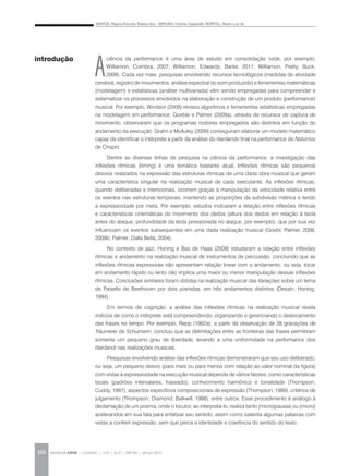 SANTOS, Regina Antunes Teixeira dos; GERLING, Cristina Capparelli; BORTOLI, Álvaro Luiz de
REVISTA DA ABEM | Londrina | v.20 | n.27 | 149-162 | jan.jun 2012150
A
ciência da performance é uma área de estudo em consolidação (vide, por exemplo,
Williamon; Coimbra, 2007; Williamon; Edwards; Bartel, 2011; Williamon; Pretty; Buck,
2009). Cada vez mais, pesquisas envolvendo recursos tecnológicos (medidas de atividade
cerebral, registro de movimentos, análise espectral do som produzido) e ferramentas matemáticas
(modelagem) e estatísticas (análise multivariada) vêm sendo empregadas para compreender e
sistematizar os processos envolvidos na elaboração e construção de um produto (performance)
musical. Por exemplo, Windsor (2009) revisou algoritmos e ferramentas estatísticas empregadas
na modelagem em performance. Goeble e Palmer (2009a), através de recursos de captura de
movimento, observaram que os programas motores empregados são distintos em função do
andamento da execução. Grahn e McAuley (2009) conseguiram elaborar um modelo matemático
capaz de identificar o intérprete a partir da análise do ritardando final na performance de Noturnos
de Chopin.
Dentre as diversas linhas de pesquisa na ciência da performance, a investigação das
inflexões rítmicas (timing) é uma temática bastante atual. Inflexões rítmicas são pequenos
desvios realizados na expressão das estruturas rítmicas de uma dada obra musical que geram
uma característica singular na realização musical de cada executante. As inflexões rítmicas,
quando deliberadas e intencionais, ocorrem graças à manipulação da velocidade relativa entre
os eventos nas estruturas temporais, mantendo as proporções da subdivisão métrica e tendo
a expressividade por meta. Por exemplo, estudos indicaram a relação entre inflexões rítmicas
e características cinemáticas do movimento dos dedos (altura dos dedos em relação à tecla
antes do ataque, profundidade da tecla pressionada no ataque, por exemplo), que por sua vez
influenciam os eventos subsequentes em uma dada realização musical (Goebl; Palmer, 2008,
2009b; Palmer; Dalla Bella, 2004).
No contexto de jazz, Honing e Bas de Haas (2008) estudaram a relação entre inflexões
rítmicas e andamento na realização musical de instrumentos de percussão, concluindo que as
inflexões rítmicas expressivas não apresentam relação linear com o andamento, ou seja, tocar
em andamento rápido ou lento não implica uma maior ou menor manipulação dessas inflexões
rítmicas. Conclusões similares foram obtidas na realização musical das Variações sobre um tema
de Paisello de Beethoven por dois pianistas, em três andamentos distintos (Desain; Honing,
1994).
Em termos de cognição, a análise das inflexões rítmicas na realização musical revela
indícios de como o intérprete está compreendendo, organizando e gerenciando o deslocamento
das frases no tempo. Por exemplo, Repp (1992a), a partir da observação de 28 gravações de
Träumerei de Schumann, concluiu que as delimitações entre as fronteiras das frases permitiram
somente um pequeno grau de liberdade, levando a uma uniformidade na performance dos
ritardandi nas realizações musicais.
Pesquisas envolvendo análise das inflexões rítmicas demonstraram que seu uso deliberado,
ou seja, um pequeno desvio (para mais ou para menos com relação ao valor nominal da figura)
com vistas à expressividade na execução musical depende de vários fatores, como características
locais (padrões intervalares, fraseado), conhecimento harmônico e tonalidade (Thompson;
Cuddy, 1997), aspectos específicos composicionais de expressão (Thompson, 1989), critérios de
julgamento (Thompson; Diamond; Balkwill, 1998), entre outros. Esse procedimento é análogo à
declamação de um poema, onde o locutor, ao interpretá-lo, realiza tanto (micro)pausas ou (micro)
acelerandos em sua fala para enfatizar seu sentido, assim como salienta algumas palavras com
vistas a conferir expressão, sem que perca a identidade e coerência do sentido do texto.
introdução
 