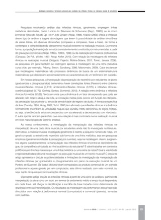 Modelagem matemática: ferramenta potencial para avaliação das inflexões rítmicas na realização musical de estudantes
REVISTA DA ABEM | Londrina | v.20 | n.27 | 149-162 | jan.jun 2012 151
Pesquisas envolvendo análise das inflexões rítmicas, geralmente, empregam linhas
melódicas delimitadas, como o início do Träumerei de Schumann (Repp, 1992b) ou as cinco
primeiras notas do Estudo Op. 10 nº 3 de Chopin (Repp, 1998). Kopiez (2006) critica a limitação
desse tipo de análise e sugere abordagens que levem à possibilidade de análise simultânea
de várias linhas, em diversas dimensões (compasso a compasso, frase a frase), de forma a
contemplar a complexidade do pensamento musical existente na realização musical. Da mesma
forma, a população investigada tem sido consistentemente constituída por instrumentistas a partir
de gravações comerciais (Repp, 1992a, 1992b, 1998) ou da realização por músicos profissionais
(Canazza; De Poli, Vidolin, 1997; Repp, Keller, 2010). Com relação às modelagens de inflexões
rítmicas na realização musical (Delgado; Fajardo; Molina-Solana, 2011; Tomic; Janata, 2008),
as pesquisas em geral também se restringem apenas à modelagem de uma linha melódica
curta (vide, por exemplo, Friberg; Bresin; Sundberg, 2006; Mavromatis, 2009). Cabe esclarecer
que modelagens matemáticas são processos dinâmicos de busca de um sistema/estrutura
matemáticas que descrevam aproximadamente as características de um fenômeno em questão.
Em nossas pesquisas, a investigação da preparação do repertório por estudantes de piano
(graduandos e pós-graduandos) demonstrou haver correlações fortes (Pearson) entre contorno
musical-inflexões rítmicas (0,719), andamento-inflexões rítmicas (0,725) e inflexões rítmicas-
coerência global (0,779) (Gerling; Santos; Domenici, 2010). A relação entre dinâmica e inflexões
rítmicas foi média (0,536). Tendo em vista que a dinâmica é um fator de expressão que pode ser
alterado pelo próprio ataque da nota, a correlação média pode ocorrer em função do intérprete,
da percepção dos ouvintes ou ainda da sensibilidade de registro de áudio. A literatura específica
da área (Dunsby, 1995; Hong, 2003; Todd, 1992) tem afirmado que inflexões rítmicas e a dinâmica
normalmente encontram-se vinculadas naquilo que Dunsby (1995) denominou de lógica motora,
ou seja, a tendência de enfatizar crescendos com accelerando e decrescendos com ritardando.
O autor aponta também para o fato que essa relação é mais controlada numa realização musical
em nível mais elevado de domínio artístico.
Ao nosso conhecimento, a investigação da manipulação das inflexões rítmicas na
interpretação de uma dada obra musical por estudantes ainda não foi investigada na literatura.
Além disso, o material musical investigado geralmente é restrito a pequeno número de notas, em
geral composto ou extraído do repertório sob forma de uma linha melódica, seja em pesquisas
empíricas (geralmente voltadas à percepção por ouvintes), seja na modelagem. Assim, surgiram-
nos alguns questionamentos: a manipulação das inflexões rítmicas encontra-se dependente do
grau de competência vinculada ao nível acadêmico do estudante? É viável trabalhar em contextos
polifônicos em trechos maiores que uma linha melódica ou uma série de notas? Qual a viabilidade
e representatividade de uma modelagem da execução musical de um trecho musical? O presente
artigo apresenta e discute as potencialidades e limitações da investigação da manipulação de
inflexões rítmicas por graduandos e pós-graduandos em piano na execução musical de um
Ponteio de Guarnieri. Os dados obtidos foram comparados ao produto comercial de um pianista
profissional e aquele gerado por um computador, este último realizado com valor nominal, ou
seja, isento de quaisquer microvariações rítmicas.
O presente artigo discute as inflexões rítmicas a partir de uma série de análises, partindo da
interpretação da obra como um todo, em termos de andamento médio e tempo local despendido
em cada frase, até chegar à identificação e escolha da frase tomada como determinante da
dispersão entre as interpretações. Os resultados da modelagem da performance dessa frase são
discutidos com relação à performance nominal (computador) e comercial (pianista), tomadas
com padrões.
 