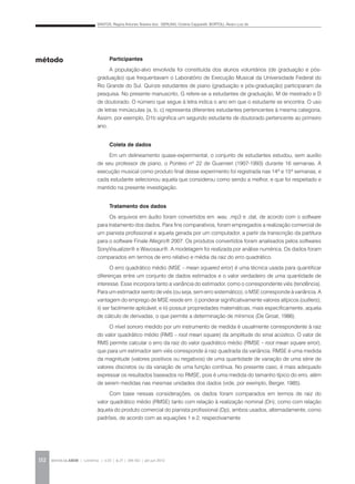 SANTOS, Regina Antunes Teixeira dos; GERLING, Cristina Capparelli; BORTOLI, Álvaro Luiz de
REVISTA DA ABEM | Londrina | v.20 | n.27 | 149-162 | jan.jun 2012152
Participantes
A população-alvo envolvida foi constituída dos alunos voluntários (de graduação e pós-
graduação) que frequentavam o Laboratório de Execução Musical da Universidade Federal do
Rio Grande do Sul. Quinze estudantes de piano (graduação e pós-graduação) participaram da
pesquisa. No presente manuscrito, G refere-se a estudantes de graduação, M de mestrado e D
de doutorado. O número que segue à letra indica o ano em que o estudante se encontra. O uso
de letras minúsculas (a, b, c) representa diferentes estudantes pertencentes à mesma categoria.
Assim, por exemplo, D1b significa um segundo estudante de doutorado pertencente ao primeiro
ano.
Coleta de dados
Em um delineamento quase-experimental, o conjunto de estudantes estudou, sem auxílio
de seu professor de piano, o Ponteio nº 22 de Guarnieri (1907-1993) durante 16 semanas. A
execução musical como produto final desse experimento foi registrada nas 14ª e 15ª semanas, e
cada estudante selecionou aquela que considerou como sendo a melhor, e que foi respeitado e
mantido na presente investigação.
Tratamento dos dados
Os arquivos em áudio foram convertidos em .wav, .mp3 e .dat, de acordo com o software
para tratamento dos dados. Para fins comparativos, foram empregados a realização comercial de
um pianista profissional e aquela gerada por um computador, a partir da transcrição da partitura
para o software Finale Allegro® 2007. Os produtos convertidos foram analisados pelos softwares
SonyVisualizer® e Wavosaur®. A modelagem foi realizada por análise numérica. Os dados foram
comparados em termos de erro relativo e média da raiz do erro quadrático.
O erro quadrático médio (MSE – mean squared error) é uma técnica usada para quantificar
diferenças entre um conjunto de dados estimados e o valor verdadeiro de uma quantidade de
interesse. Esse incorpora tanto a variância do estimador, como o correspondente viés (tendência).
Para um estimador isento de viés (ou seja, sem erro sistemático), o MSE corresponde à variância. A
vantagem do emprego de MSE reside em: i) ponderar significativamente valores atípicos (outliers);
ii) ser facilmente aplicável; e iii) possuir propriedades matemáticas, mais especificamente, aquela
de cálculo de derivadas, o que permite a determinação de mínimos (De Groat, 1986).
O nível sonoro medido por um instrumento de medida é usualmente correspondente à raiz
do valor quadrático médio (RMS – root mean square) da amplitude do sinal acústico. O valor de
RMS permite calcular o erro da raiz do valor quadrático médio (RMSE – root mean square error),
que para um estimador sem viés corresponde à raiz quadrada da variância. RMSE é uma medida
da magnitude (valores positivos ou negativos) de uma quantidade de variação de uma série de
valores discretos ou da variação de uma função contínua. No presente caso, é mais adequado
expressar os resultados baseados no RMSE, pois é uma medida do tamanho típico do erro, além
de serem medidas nas mesmas unidades dos dados (vide, por exemplo, Berger, 1985).
Com base nessas considerações, os dados foram comparados em termos de raiz do
valor quadrático médio (RMSE) tanto com relação à realização nominal (Dn), como com relação
àquela do produto comercial do pianista profissional (Dp), ambos usados, alternadamente, como
padrões, de acordo com as equações 1 e 2, respectivamente
método
 