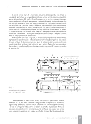 Modelagem matemática: ferramenta potencial para avaliação das inflexões rítmicas na realização musical de estudantes
REVISTA DA ABEM | Londrina | v.20 | n.27 | 149-162 | jan.jun 2012 155
De acordo com a Figura 2, a maioria dos estudantes (13) despendeu mais tempo na
execução da quarta frase, se comparada com o tempo nominal previsto, descrito pelo padrão.
Apenas dois estudantes (G2c e M1b – Grupo I) gastaram menos tempo na realização da quarta
frase. Aparentemente, o Grupo II, analogamente à realização do pianista profissional, despendeu
mais tempo na execução da última frase, seguido da terceira, que, por sua vez, foram executadas
mais lentamente que a segunda frase. Cabe salientar que a realização do pianista profissional
difere tanto dos estudantes do Grupo I, como do Grupo II com relação ao tempo relativo gasto na
frase 2, uma vez que, contrariamente ao padrão, leva mais tempo para tocar essa frase. No Ponteio
nº 22 de Guarnieri, as duas primeiras frases (comp. 1-7) apresentam o sentido de antecedente-
consequente. Dessa forma, a abordagem conferida pelo pianista privilegia a chegada ao clímax
(início do comp. 8), no início da terceira frase.
Ainda de acordo com a frase 3 (Figura 2), há divisão clara no comportamento dos estudantes:
alguns aceleram a performance, e outros desaceleram em termos de tempo local despendido.
No caso do Grupo II, observamos que esse grupo de estudantes compensa o accelerando,
executando a última semifrase mais lentamente que a terceira. Para melhor compreensão, a
Figura 3 ilustra a frase 3 desse Ponteio, disposta em quatro segmentos (S), cada um constituído
de seis notas (N).
FIGURA 3
Trecho do Ponteio nº 22 de Guarnieri,
comp. 8-12, S = segmento. N = nota.
Conforme ilustrado na Figura 3, essa terceira frase (comp. 8-12) é subdivida em duas
semifrases (2 + 3), e o ponto culminante é atingido através da expansão do espectro do
registro (comp. 8, Fá1-Sol5) acoplado com um aumento sutil da densidade (quatro camadas)
e o uso do contraponto imitativo entre o soprano e contralto, dispostos sob forma de
sequências descendentes entre a primeira e a segunda semifrases. Essa terceira frase parece
exigir decisões interpretativas com relação às inflexões rítmicas. Quando os estudantes
 
