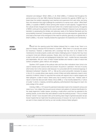 BENEDICT, Cathy
REVISTA DA ABEM | Londrina | v.20 | n.27 | 11-20 | jan.jun 201216
interaction and dialogue” (Shieh, 2009, p. 5, 6). Shieh (2009, p. 7) believes that throughout the
period previous to the late 1990’s National Standards movement the agenda of MENC was “to
break down the isolation separating music teachers and supervisors from each other, and bring
them into interaction that might challenge the constraints of a narrow music culture”. While Shieh
(2009, p. 4) speaks of MENC’s failure (among other issues) to build capacity, I suggest that as
the cultural climate changed and moved even further into a market based economy, the agenda
of MENC continued to be shaped by the cultural capital of Western Classical music and became
beholden to perpetuating the dictates and advocacy needs of the National Standards and the
accountability movement. Consequently, communication and curricular expansion, goals that had
once been at the heart of the emergence of the need for authority, gave way to an agenda that, in
Shieh’s (2009, p. 10) words “implicitly divided the organization into leadership and membership”.
Recall from the opening quote that Hobbes believed that in a state of war “there is no
place for industry; because the fruit thereof is uncertain”. When there is no security one cannot
be industrious. However, a relationship with a sovereign that has more of an interest in the
maintenance of private property curtails and makes challenging acts of industry that may move
us beyond moral and utilitarian purposes. Clearly, when one finds one’s life in constant peril it
is best to stick with curricular and pedagogical models that “work”; models that are measurable
and dependable. And yet, many of these models facilitate and maintain a state of nature that
furthers competition, greed, distrust, and vainglory.
Gauthier (1977) speaks of the political order and how other motivations have come to be
used to maintain (even coerce) order and consent. He points to “patriotism—the love of country
which binds men to the coercive order because it is surrounded with the emotional trappings of
fatherland motherland” (Gauthier, 1977, p. 160) as the current and prolific motivation for peace
in the U.S. In a society where news reports consist of black and white statements meant to elicit
reactions of either/or, where it’s assumed that society will respond only to radical slogans and
false syllogisms, a state of nature “where every man is enemy to every man,” Hobbes’ state of
nature is more than alive and well. Indeed, Giroux (2009, p. 1) has recently labeled this a “culture
of cruelty” in which a “seeping, sometimes galloping, authoritarianism [has begun] to reach into
every vestige of the culture”.
Critchley (1999, p. 127) traces this patriotism/nationalism back to the nineteenth century and
views it as a “civic religion that ensured social cohesion and patterns of national identification for
the newly hegemonic middle classes, providing a model which could then be extended to the
working classes, as and when they were allowed to enter the political process”.6
This is a model
that has “served” music education well; as the working class margin of general education we are
forever hopeful that we might enter the political process of inclusion. So much so that in the U.S.
we seem to have created and lived by our own socially cohesive (false) syllogism:
state
of war
6. For an in-depth look at how musical experiences and repertoire as curriculum can create fascistic responses see D.
Bradley (2009).
 