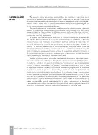 SANTOS, Regina Antunes Teixeira dos; GERLING, Cristina Capparelli; BORTOLI, Álvaro Luiz de
REVISTA DA ABEM | Londrina | v.20 | n.27 | 149-162 | jan.jun 2012160
O presente estudo demonstrou a possibilidade da modelagem matemática como
instrumento de avaliação de produtos executados pelos estudantes. Para isso, os procedimentos
de análise foram realizados a partir e em função das decisões interpretativas do grupo investigado.
Por essa razão, a terceira frase foi tomada como elemento-chave para fins de modelagem em
função das características interpretativas do grupo.
Cabe ainda salientar que, se por um lado, essa ferramenta de análise permite um tratamento
holístico da interpretação dos estudantes, por outro lado, não possibilita ainda uma análise
isolada do efeito de cada parâmetro de expressão musical (tais como articulação, dinâmica,
contorno, etc.) em cada interpretação.
A presente pesquisa demonstrou ainda que, na população investigada, a manipulação
das inflexões rítmicas do Ponteio nº 22 não esteve associada ao nível acadêmico. As decisões
interpretativas na peça investigada, preparada sem auxílio do professor de instrumento, em
termos de conhecimento estrutural, não apontaram profundidade na abordagem da obra em
questão. Os resultados sugerem que os estudantes realizam um tipo de estudo focado na
obtenção imediata de um produto, e, nesse aspecto, quase a metade da população investigada
(sete entre os quinze participantes) mostrou um grau de competência satisfatório. Entretanto, o
foco e interesse deliberado em atingir um produto artístico não parece ser o principal objetivo da
população investigada em relação à preparação dessa obra.
Através de análise numérica, foi possível modelar a realização musical real dos estudantes,
com custo computacional aceitável para obtenção das curvas que descrevem a produção sonora.
Dessa forma, o cálculo de erro quadrático médio pode funcionar como um guia de avaliação das
inflexões rítmicas nas realizações de uma dada obra musical. Especificamente, do ponto de vista
de implicações potenciais para a educação musical, essa abordagem pode servir de ferramenta
para desenvolvimento de programas de computação (em colaboração com profissionais da
ciência da computação) destinados à autoavaliação de produtos gerados por instrumentistas
em termos de grau de coerência e de desvio aceitável (ou não) nas inflexões rítmicas de uma
dada obra musical interpretada. Além disso, essa ferramenta poderia também vir a ter aplicações
em cursos de educação à distância, como dispositivo complementar de autoavaliação para a
prática instrumental. Do ponto de vista das situações de ensino e aprendizagem, tal dispositivo
poderia ainda fornecer indícios quantitativos do grau de liberdade assumido pelo estudante ou de
negligência às convenções estilísticas aceitáveis na performance de uma dada obra.
considerações
finais
 