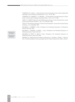 SANTOS, Regina Antunes Teixeira dos; GERLING, Cristina Capparelli; BORTOLI, Álvaro Luiz de
REVISTA DA ABEM | Londrina | v.20 | n.27 | 149-162 | jan.jun 2012162
THOMPSON, W. F.; CUDDY, L. L. Music performance and the perception of key. Journal of Experimental
Psychology: Human Perception and Performance, v. 23, p. 116-135, 1997.
THOMPSON, W. F.; DIAMOND, C. T. P.; BALKWILL, L. The adjudication of six performances of a Chopin
Etude: A study of expert knowledge. Psychology of Music, v. 26, p. 154-174, 1998.
TOMIC, S. T.; JANATA, P. Beyond the beat: Modeling metric structure in music and performance. Journal
of the Acoustical Society of America, v. 124, n. 6, p. 4024-4041, 2008.
TODD, N. P. The dynamics of dynamics: A model of musical expression. Journal of the Acoustical Society
of America, v. 91, p. 3540-3550, 1992.
WILLIAMON, A.; COIMBRA, D. (Org.). Proceeding of the International Symposium on Performance
Science. Porto: AEC, 2007.
WILLIAMON, A.; EDWARDS, D.; BARTEL, L. (Org.). Proceeding of the International Symposium on
Performance Science. Toronto: AEC, 2011.
WILLIAMON, W.; PRETTY, S.; BUCK, R. (Org.). Proceeding of the International Symposium on
Performance Science. Utrecht: AEC, 2009.
WINDSOR, W. L. Measurements and models of performance. In: HALLAM, S.; CROSS, I.; THAUT, M.
(Ed.). The Oxford handbook of music psychology. New York: Oxford University Press, 2009. p. 323-331.
Recebido em
01/12/2011
Aprovado em
02/02/2012
 