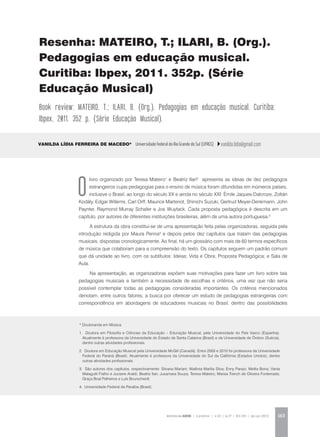 REVISTA DA ABEM | Londrina | v.20 | n.27 | 163-165 | jan.jun 2012 163
Vanilda Lídia Ferreira de Macedo* Universidade Federal do Rio Grande do Sul (UFRGS) vanilda.lidia@gmail.com
Resenha: MATEIRO, T.; ILARI, B. (Org.).
Pedagogias em educação musical.
Curitiba: Ibpex, 2011. 352p. (Série
Educação Musical)
Book review: MATEIRO, T.; ILARI, B. (Org.). Pedagogias em educação musical. Curitiba:
Ibpex, 2011. 352 p. (Série Educação Musical).
O
livro organizado por Teresa Mateiro1
e Beatriz Ilari2
apresenta as ideias de dez pedagogos
estrangeiros cujas pedagogias para o ensino de música foram difundidas em inúmeros países,
inclusive o Brasil, ao longo do século XX e ainda no século XXI: Émile Jaques-Dalcroze, Zoltán
Kodály, Edgar Willems, Carl Orff, Maurice Martenot, Shinichi Suzuki, Gertrud Meyer-Denkmann, John
Paynter, Raymond Murray Schafer e Jos Wuytack. Cada proposta pedagógica é descrita em um
capítulo, por autores de diferentes instituições brasileiras, além de uma autora portuguesa.3
A estrutura da obra constitui-se de uma apresentação feita pelas organizadoras, seguida pela
introdução redigida por Maura Penna4
e depois pelos dez capítulos que tratam das pedagogias
musicais, dispostas cronologicamente. Ao final, há um glossário com mais de 60 termos específicos
de música que colaboram para a compreensão do texto. Os capítulos seguem um padrão comum
que dá unidade ao livro, com os subtítulos: Ideias; Vida e Obra; Proposta Pedagógica; e Sala de
Aula.
Na apresentação, as organizadoras expõem suas motivações para fazer um livro sobre tais
pedagogias musicais e também a necessidade de escolhas e critérios, uma vez que não seria
possível contemplar todas as pedagogias consideradas importantes. Os critérios mencionados
denotam, entre outros fatores, a busca por oferecer um estudo de pedagogias estrangeiras com
correspondência em abordagens de educadores musicais no Brasil, dentro das possibilidades
* Doutoranda em Música.
1. Doutora em Filosofia e Ciências da Educação – Educação Musical, pela Universidade do País Vasco (Espanha).
Atualmente é professora da Universidade do Estado de Santa Catarina (Brasil) e da Universidade de Örebro (Suécia),
dentre outras atividades profissionais.
2. Doutora em Educação Musical pela Universidade McGill (Canadá). Entre 2003 e 2010 foi professora da Universidade
Federal do Paraná (Brasil). Atualmente é professora da Universidade do Sul da Califórnia (Estados Unidos), dentre
outras atividades profissionais.
3. São autores dos capítulos, respectivamente: Silvana Mariani; Walênia Marília Silva; Enny Parejo; Melita Bona; Vania
Malagutti Fialho e Juciane Araldi; Beatriz Ilari; Jusamara Souza; Teresa Mateiro; Marisa Trench de Oliveira Fonterrada;
Graça Boal Palheiros e Luís Bourscheidt.
4. Universidade Federal da Paraíba (Brasil).
 