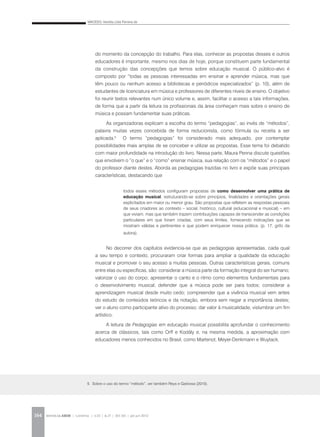 MACEDO, Vanilda Lídia Ferreira de
REVISTA DA ABEM | Londrina | v.20 | n.27 | 163-165 | jan.jun 2012164
5. Sobre o uso do termo “método”, ver também Reys e Garbosa (2010).
do momento da concepção do trabalho. Para elas, conhecer as propostas desses e outros
educadores é importante, mesmo nos dias de hoje, porque constituem parte fundamental
da construção das concepções que temos sobre educação musical. O público-alvo é
composto por “todas as pessoas interessadas em ensinar e aprender música, mas que
têm pouco ou nenhum acesso a bibliotecas e periódicos especializados” (p. 10), além de
estudantes de licenciatura em música e professores de diferentes níveis de ensino. O objetivo
foi reunir textos relevantes num único volume e, assim, facilitar o acesso a tais informações,
de forma que a partir da leitura os profissionais da área conheçam mais sobre o ensino de
música e possam fundamentar suas práticas.
As organizadoras explicam a escolha do termo “pedagogias”, ao invés de “métodos”,
palavra muitas vezes concebida de forma reducionista, como fórmula ou receita a ser
aplicada.5
O termo “pedagogias” foi considerado mais adequado, por contemplar
possibilidades mais amplas de se conceber e utilizar as propostas. Esse tema foi debatido
com maior profundidade na introdução do livro. Nessa parte, Maura Penna discute questões
que envolvem o “o que” e o “como” ensinar música, sua relação com os “métodos” e o papel
do professor diante destes. Aborda as pedagogias trazidas no livro e expõe suas principais
características, destacando que
todos esses métodos configuram propostas de como desenvolver uma prática de
educação musical, estruturando-se sobre princípios, finalidades e orientações gerais
explicitados em maior ou menor grau. São propostas que refletem as respostas pessoais
de seus criadores ao contexto – social, histórico, cultural (educacional e musical) – em
que viviam, mas que também trazem contribuições capazes de transcender as condições
particulares em que foram criadas, com seus limites, fornecendo indicações que se
mostram válidas e pertinentes e que podem enriquecer nossa prática. (p. 17, grifo da
autora).
No decorrer dos capítulos evidencia-se que as pedagogias apresentadas, cada qual
a seu tempo e contexto, procuraram criar formas para ampliar a qualidade da educação
musical e promover o seu acesso a muitas pessoas. Outras características gerais, comuns
entre elas ou específicas, são: considerar a música parte da formação integral do ser humano;
valorizar o uso do corpo; apresentar o canto e o ritmo como elementos fundamentais para
o desenvolvimento musical; defender que a música pode ser para todos; considerar a
aprendizagem musical desde muito cedo; compreender que a vivência musical vem antes
do estudo de conteúdos teóricos e da notação, embora sem negar a importância destes;
ver o aluno como participante ativo do processo; dar valor à musicalidade; vislumbrar um fim
artístico.
A leitura de Pedagogias em educação musical possibilita aprofundar o conhecimento
acerca de clássicos, tais como Orff e Kodály e, na mesma medida, a aproximação com
educadores menos conhecidos no Brasil, como Martenot, Meyer-Denkmann e Wuytack.
 