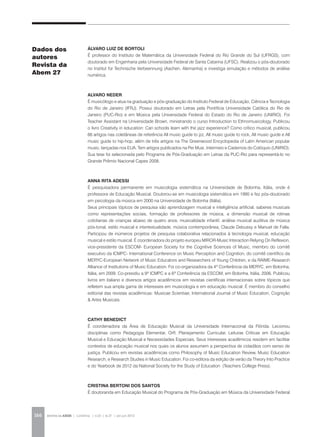 REVISTA DA ABEM | Londrina | v.20 | n.27 | jan.jun 2012166
ÁLVARO LUIZ DE BORTOLI
É professor do Instituto de Matemática da Universidade Federal do Rio Grande do Sul (UFRGS), com
doutorado em Engenharia pela Universidade Federal de Santa Catarina (UFSC). Realizou o pós-doutorado
no Institut für Technische Verbeennung (Aachen, Alemanha) e investiga simulação e métodos de análise
numérica.
ALVARO NEDER
É musicólogo e atua na graduação e pós-graduação do Instituto Federal de Educação, Ciência e Tecnologia
do Rio de Janeiro (IFRJ). Possui doutorado em Letras pela Pontifícia Universidade Católica do Rio de
Janeiro (PUC-Rio) e em Música pela Universidade Federal do Estado do Rio de Janeiro (UNIRIO). Foi
Teacher Assistant na Universidade Brown, ministrando o curso Introduction to Ethnomusicology. Publicou
o livro Creativity in education: Can schools learn with the jazz experience? Como crítico musical, publicou
66 artigos nas coletâneas de referência All music guide to jzz, All music guide to rock, All music guide e All
music guide to hip-hop, além de três artigos na The Greenwood Encyclopedia of Latin American popular
music, lançadas nos EUA. Tem artigos publicados na Per Musi, Intermeio e Cadernos do Colóquio (UNIRIO).
Sua tese foi selecionada pelo Programa de Pós-Graduação em Letras da PUC-Rio para representá-lo no
Grande Prêmio Nacional Capes 2008.
ANNA RITA ADESSI
É pesquisadora permanente em musicologia sistemática na Universidade de Bolonha, Itália, onde é
professora de Educação Musical. Doutorou-se em musicologia sistemática em 1995 e fez pós-doutorado
em psicologia da música em 2000 na Universidade de Bolonha (Itália).
Seus principais tópicos de pesquisa são aprendizagem musical e inteligência artificial, saberes musicais
como representações sociais, formação de professores de música, a dimensão musical de rotinas
cotidianas de crianças abaixo de quatro anos, musicalidade infantil, análise musical auditiva de música
pós-tonal, estilo musical e intertextualidade, música contemporânea, Claude Debussy e Manuel de Falla.
Participou de inúmeros projetos de pesquisa colaborativa relacionados à tecnologia musical, educação
musical e estilo musical. É coordenadora do projeto europeu MIROR-Music Interaction Relying On Reflexion,
vice-presidente da ESCOM- European Society for the Cognitive Sciences of Music, membro do comitê
executivo da ICMPC- International Conference on Music Perception and Cognition, do comitê científico da
MERYC-European Network of Music Educators and Researchers of Young Children, e da RAIME-Research
Alliance of Institutions of Music Education. Foi co-organizadora da 4ª Conferência da MERYC, em Bolonha,
Itália, em 2009. Co-presidiu a 9ª ICMPC e a 6ª Conferência da ESCOM, em Bolonha, Itália, 2006. Publicou
livros em italiano e diversos artigos acadêmicos em revistas científicas internacionais sobre tópicos que
refletem sua ampla gama de interesses em musicologia e em educação musical. É membro do conselho
editorial das revistas acadêmicas: Musicae Scientiae, International Journal of Music Education, Cognição
& Artes Musicais.
CATHY BENEDICT
É coordenadora da Área de Educação Musical da Universidade Internacional da Flórida. Lecionou
disciplinas como Pedagogia Elementar, Orff, Planejamento Curricular, Leituras Críticas em Educação
Musical e Educação Musical e Necessidades Especiais. Seus interesses acadêmicos residem em facilitar
contextos de educação musical nos quais os alunos assumem a perspectiva de cidadãos com senso de
justiça. Publicou em revistas acadêmicas como Philosophy of Music Education Review, Music Education
Research, e Research Studies in Music Education. Foi co-editora da edição de verão da Theory Into Practice
e do Yearbook de 2012 da National Society for the Study of Education (Teachers College Press).
CRISTINA BERTONI DOS SANTOS
É doutoranda em Educação Musical do Programa de Pós-Graduação em Música da Universidade Federal
Dados dos
autores
Revista da
Abem 27
 