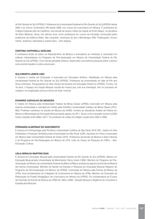 REVISTA DA ABEM | Londrina | v.20 | n.27 | jan.jun 2012 167
do Rio Grande do Sul (UFRGS). Professora da Universidade Estadual do Rio Grande do Sul (UERGS) desde
2005 e do Centro Universitário IPA desde 2008, nos cursos de Licenciatura em Música. É professora do
Colégio Estadual Júlio de Castilhos, uma escola de ensino médio da cidade de Porto Alegre, na disciplina
de Artes (Música). Atuou nos últimos anos como professora em cursos de formação continuada pelas
prefeituras de Estância Velha, São Leopoldo, Cachoeira do Sul e Montenegro (RS). Publicações: Ensino
médio: docência, identidade e autoria (livro – dois artigos).
CRISTINA CAPPARELLI GERLING
É professora titular de piano no Departamento de Música e orientadora de mestrado e doutorado em
práticas interpretativas no Programa de Pós-Graduação em Música da Universidade Federal do Rio
Grande do Sul (UFRGS). Com intensa atividade artística, desenvolve uma extensa pesquisa sobre o acervo
instrumental brasileiro e latino-americano.
DULCIMARTA LEMOS LINO
É doutora e mestre em Educação e licenciada em Educação Artística: Habilitação em Música pela
Universidade Federal do Rio Grande do Sul (UFRGS). Professora da Universidade do Vale do Rio dos
Sinos (Unisinos). Pesquisadora do Gein (Grupo de Estudos em Educação Infantil na UFRGS). Fundou, há
18 anos, o Espaço de Criação Musical, escola de música que, sob sua orientação, tem no processo de
criação e na imaginação sonora a tônica do fazer musical.
EVANDRO CARVALHO DE MENEZES
É mestre em Música pela Universidade Federal de Minas Gerais (UFMG), licenciado em Música pela
mesma universidade e bacharel em Direito pela Pontifícia Universidade Católica de Minas Gerais (PUC-
MG). Professor substituto na Escola de Música da UFMG, ministra as disciplinas Análise da Prática em
Música e Metodologia da Educação Musical desde agosto de 2011. Atuou como educador social na ONG
Corpo Cidadão entre 2006 e 2011. Foi professor de violão do Colégio Loyola entre 2002 e 2008.
FERNANDA ALBERNAZ DO NASCIMENTO
É doutora em Antropologia pela Pontifícia Universidade Católica de São Paulo (PUC-SP), mestre em Arte
Publicitária e Produção Simbólica pela Universidade de São Paulo (USP), bacharel em Piano e licenciada
em Música pela Universidade Federal de Goiás (UFG). Professora da Escola de Música e Artes Cênicas
e do Programa de Pós-Graduação em Música da UFG. Líder do Grupo de Pesquisa do CNPq – Arte,
Educação, Cultura.
LEILA MIRALVA MARTINS DIAS
É doutora em Educação Musical pela Universidade Federal do Rio Grande do Sul (UFRGS). Mestre em
Educação Musical pela Universidade de Manchester, Reino Unido (1992). Membro do Programa de Pós-
Graduação de Música da Universidade Federal da Bahia (UFBa) e professora adjunta da Escola de Música
da mesma universidade. Membro do Núcleo de Estudos e Pesquisa em Educação Musical (Nepem) do
Programa de Oós-Graduação em Música da UFRGS. Licenciada em Música pela Escola de Música da
UFBa. Vice-coordenadora do Colegiado de Licenciatura em Música da UFBa. Membro da Comissão de
Elaboração do Projeto Pedagógico de Licenciatura em Música da UFRGS. Foi coordenadora de Cursos
de Extensão da Escola de Música da UFBA de 1994 a 2006 - Direção Musical e Regência de Concertos e
Espetáculos Musicais.
 