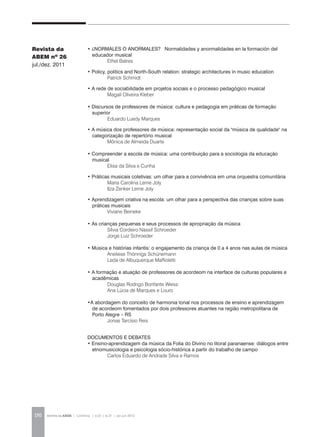 REVISTA DA ABEM | Londrina | v.20 | n.27 | jan.jun 2012170
• ¿NORMALES O ANORMALES? Normalidades y anormalidades en la formación del
educador musical 	
	 Ethel Batres
• Policy, politics and North-South relation: strategic architectures in music education
		 Patrick Schmidt
• A rede de sociabilidade em projetos sociais e o processo pedagógico musical
		 Magali Oliveira Kleber
• Discursos de professores de música: cultura e pedagogia em práticas de formação
superior
		 Eduardo Luedy Marques
• A música dos professores de música: representação social da "música de qualidade" na
categorização de repertório musical
		 Mônica de Almeida Duarte
• Compreender a escola de música: uma contribuição para a sociologia da educação
musical
	 Elisa da Silva e Cunha
• Práticas musicais coletivas: um olhar para a convivência em uma orquestra comunitária
		 Maria Carolina Leme Joly
		 Ilza Zenker Leme Joly
• Aprendizagem criativa na escola: um olhar para a perspectiva das crianças sobre suas
práticas musicais
		 Viviane Beineke
• As crianças pequenas e seus processos de apropriação da música
		 Sílvia Cordeiro Nassif Schroeder
		 Jorge Luiz Schroeder
• Música e histórias infantis: o engajamento da criança de 0 a 4 anos nas aulas de música
		 Aneliese Thönnigs Schünemann
		 Leda de Albuquerque Maffioletti
• A formação e atuação de professores de acordeom na interface de culturas populares e
acadêmicas
		 Douglas Rodrigo Bonfante Weiss
		 Ana Lúcia de Marques e Louro
•A abordagem do conceito de harmonia tonal nos processos de ensino e aprendizagem
de acordeom fomentados por dois professores atuantes na região metropolitana de
Porto Alegre – RS
		 Jonas Tarcísio Reis
DOCUMENTOS E DEBATES
• Ensino-aprendizagem da música da Folia do Divino no litoral paranaense: diálogos entre
etnomusicologia e psicologia sócio-histórica a partir do trabalho de campo
		 Carlos Eduardo de Andrade Silva e Ramos
Revista da
ABEM nº 26
jul./dez. 2011
 