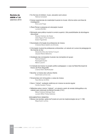 REVISTA DA ABEM | Londrina | v.20 | n.27 | jan.jun 2012172
Revista da
ABEM nº 24
setembro 2010
• For the love of children: music, education and culture
	 Patricia Campbell
• Evaluar experiencias de creatividad musical en el aula: informe sobre una línea de
investigación
	 Ana Lucía Frega
• (Para) Pensar a pesquisa em educação musical
	 Luciana Del-Ben
• Motivação para prática musical no ensino superior: três possibilidades de abordagens
discursivas
	 Rosane Cardoso de Araújo
	 Célia Regina Pires Cavalcanti
	 Edson Figueiredo
• Diversidade e formação de professores de música
	 Cristiane Maria Galdino de Almeida
• A formação musical de professores unidocentes: um estudo em cursos de pedagogia do
Rio Grande do Sul
	 Alexandra Silva dos Santos Furquim
	 Cláudia Ribeiro Bellochio
• Ampliação das concepções musicais nas recriações em grupo
	 Patrícia Kebach
	 Rosangela Duarte
	 Márcio Leonini
• A inserção da música no projeto político pedagógico: o caso da Rede Municipal de
Ensino de Porto Alegre/RS
	 Cristina Rolim Wolffenbüttel
• Barulhar: a música das culturas infantis
	 Dulcimarta Lemos Lino
• Ferramentas com brinquedos: a caixa da música
	 Teca Alencar de Brito
• Dizer o “dizível”: avaliação sistêmica em música na escola regular
	 Cecília Cavalieri França
• Reflexões sobre o termo “método”: um estudo a partir de revisão bibliográfica e do
método para violoncelo de Michel Corrette (1741)
	 Maria Cristiane Deltregia Reys
	 Luciane Wilke Freitas Garbosa
DOCUMENTOS E DEBATES
• Música nas escolas: ações da Funarte em prol da implementação da Lei 11.769
	 Maya Suemi Lemos
 