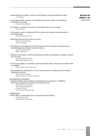 REVISTA DA ABEM | Londrina | v.20 | n.27 | jan.jun 2012 173
• Representação de prática: música na comunidade e pesquisa baseada nas artes
	 Lee Higgins
• A abordagem AME: elemento de mediação entre teoria e prática na formação de
professores de música
	 Zuraida Abud Bastião
• Mr. Holland, o professor de música na educação básica e sua formação
	 Maura Penna
• A educação musical modalidade EAD nas políticas de formação de professores da
educação básica
	 Helena de Souza Nunes
• Motivação para aprender música na escola
	 Miriam Suzana Pizzato
	 Liane Hentschke
• Concepções de adolescentes de 8ª série sobre música: possíveis implicações para a
implementação das práticas musicais na escola
	 Egon Eduardo Sebben
	 Maria José Subtil
• Relações entre prática musical, processamento auditivo e apreciação musicalem crianças
de cinco anos
	 Júlia Escalda Mendonça
	 Stela Maris Aguiar Lemos
• A música evangélica na atualidade: algumas reflexões sobre a relação entre religião,mídia
e sociedade
	 Eliane Hilario da Silva Martinoff
• Uma experiência interdisciplinar no curso de Licenciatura em Música da Universidade
Estadual de Londrina
	 Magali Oliveira Kleber
	 Cleusa Erilene dos Santos Cacione
DOCUMENTOS E DEBATES
• Audiência Pública sobre políticas de implantação da Lei federal nº 11769/08 na
Assembleia Legislativa do Estado do Rio Grande do Sul
	 Jusamara Souza (Coord.)
	 Cláudia Ribeiro Bellochio
	 Luciana Del Ben
	 Cristina Rolim Wolffenbüttel
HOMENAGEM
• Esther Beyer: contribuições para a educação musical brasileira
	 Aruna Noal Correa
	 Cláudia Ribeiro Bellochio
Revista da
ABEM nº 23
março 2010
 