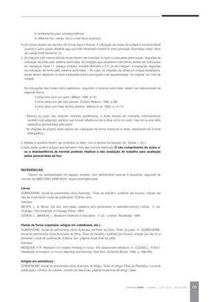 REVISTA DA ABEM | Londrina | v.20 | n.27 | jan.jun 2012 177
		 5- endereço(s) para correspondência,
		 6- telefone fixo, celular, fax e e-mail do(s) autor(es).
h)	Os textos devem ser escritos de forma clara e fluente. A utilização de notas de rodapé é recomendável
quando o autor quiser detalhar algo que não necessita constar no texto principal. Para estas notas, deve
ser usada fonte tamanho 10.
i)	 As citações com menos de três linhas devem ser inseridas no texto e colocadas entre aspas, seguidas da
indicação da fonte pelo sistema autor-data. As citações que excederem três linhas devem ser colocadas
em destaque, fonte 11, espaço simples, entrada alinhada a 2,5 cm da margem, à esquerda, seguidas
da indicação da fonte pelo sistema autor-data. - No caso de citações de obras em língua estrangeira,
essas devem aparecer no texto traduzidas para o português e ser apresentadas “no original” em nota de
rodapé.
As indicações das fontes entre parêntesis, seguindo o sistema autor-data, devem ser estruturadas da
seguinte forma:
	 • Uma obra com um autor: (Meyer, 1994, p.15)
	 • Uma obra com até três autores: (Cohen; Manion, 1994, p.30)
	 • Uma obra com mais de três autores: (Moura et al., 2002, p.15-17)
- Mesmo no caso das citações indiretas (paráfrases), a fonte deverá ser indicada, informando-se
também a(s) página(s) sempre que houver referência não à obra como um todo, mas sim a uma idéia
específica apresentada pelo autor.
- As citações do próprio autor devem ser colocadas de forma imparcial no texto, reportando-se à fonte
bibliográfica.
j) Tabelas e quadros devem ser inseridos no texto, com a devida numeração (ex. Tabela 1, etc.).
k) Não serão aceitos artigos que estiverem fora das normas editoriais. O não cumprimento do prazo e/
ou a desobediência às normas poderão implicar a não aceitação do trabalho para avaliação
pelos pareceristas ad hoc.
REFERÊNCIAS:	
Devem ser apresentadas em espaço simples, com alinhamento apenas à esquerda, seguindo as
normas da ABNT/2002 (NBR 6023), abaixo exemplificadas.
Livros
SOBRENOME, Inicial do prenome(s) do(s) Autor(es). Título do trabalho: subtítulo [se houver]. edição [se
não for a primeira]. Local de publicação: Editora, ano.
Exemplo:
MEYER, L. B. Music, the arts, and ideas: patterns and predictions in twentieth-century culture. 2. ed.
Chicago: The University of Chicago Press, 1994.
COHEN, L.; MANION, L. Research methods in education. 4. ed. London: Routledge, 1994.
Partes de livros (capítulos, artigos em coletâneas, etc.)
SOBRENOME, Inicial do prenome(s) do(s) Autor(es) da Parte da Obra. Título da parte. In: SOBRENOME,
Inicial do prenome(s) do(s) Autor(es) da Obra. Título do trabalho: subtítulo [se houver]. edição [se não for a
primeira]. Local de publicação: Editora, ano. página inicial-final da parte.
Exemplo:
WEBSTER, P. R. Research on creative thinking in music: the assessment literature. In: COLWELL, R (Ed.).
Handbook of research on music teaching and learning. New York: Schirmer Books, 1992. p. 266-280.
Artigos em periódicos :
SOBRENOME, Inicial do prenome(s) do(s) Autor(es) do Artigo. Título do artigo. Título do Periódico, Local de
publicação, número do volume, número do fascículo, página inicial-final do artigo, data.
 
