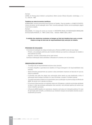 REVISTA DA ABEM | Londrina | v.20 | n.27 | jan.jun 2012178
Exemplo:
LOANE, B. Thinking about children’s compositions. British Journal of Music Education, Cambridge, v. 1, n.
3, p. 205-231, 1984.
Trabalhos em anais de eventos científicos:
SOBRENOME, Inicial do prenome(s) do(s) Autor(es) do Trabalho. Título do trabalho. In: NOME DO EVENTO,
número do evento, ano de realização, local. Título. Local de publicação: Editora, ano de publicação. página
inicial-final do trabalho.
Exemplo:
DELALANDE, F. A criança do sonoro ao musical. In: ENCONTRO ANUAL DA ASSOCIAÇÃO BRASILEIRA
DE EDUCAÇÃO MUSICAL, 8., 1999, Curitiba. Anais... Salvador: ABEM, 2000. p.48-51.
A exatidão das referências constantes na listagem ao final dos trabalhos bem como a correta
citação ao longo do texto são de responsabilidade do(s) autor(es) do trabalho.
PROCESSO DE AVALIAÇÃO:
O processo de avaliação dos artigos enviados para a Revista da ABEM consta de duas etapas:
-	 Primeiro, uma avaliação preliminar pelo Conselho Editorial que examina a adequação do trabalho à
linha editorial da revista;
-	 Segundo, consulta a pareceristas ad hoc (peer review).
Eventuais modificações serão solicitadas e efetuadas em consenso com o(s) autor(es).
OBSERVAÇÕES EDITORIAIS:
-	 Os artigos são de responsabilidade exclusiva do(s) autor(es).
-	 A revisão ortográfica e gramatical dos trabalhos em língua estrangeira é de responsabilidade do(s)
autor(es)
-	 Serão fornecidos gratuitamente aos autores 2 (dois) exemplares impressos do fascículo em que seu
artigo foi publicado.
-	 É permitido citar parte dos artigos sem autorização prévia desde que seja identificada a fonte. A
reprodução total de artigos é proibida. Em caso de dúvidas, consulte o Conselho Editorial.
- Os artigos aprovados poderão ser encaminhados para a publicação na próxima edição da Revista da
ABEM, de acordo com a decisão da Editoria.
- O Curriculum Vitae resumido com extensão máxima de 150 palavras, contendo as principais atividades
na área e o título das principais publicações do(s) autor(es), será solicitado apenas aos autores que
tiverem trabalhos aprovados.
-	A Revista da ABEM trabalha com assinaturas, doações e permutas com instituições públicas. Em caso
de aprovação pelo Conselho, as bibliotecas que receberem doação de exemplares deverão acusar o
recebimento por escrito.
 
