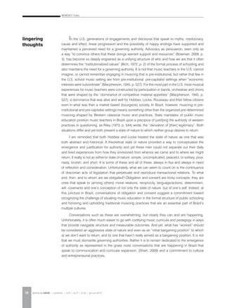 BENEDICT, Cathy
REVISTA DA ABEM | Londrina | v.20 | n.27 | 11-20 | jan.jun 201218
In the U.S. generations of engagements and discourse that speak to myths, meritocracy,
cause and effect, linear progression and the possibility of happy endings have supported and
maintained a perceived need for a governing authority. Advocacy as persuasion, seen only as
a way “to convince others that these doings warrant support and resources” (Bowman, 2009, p.
3), has become so deeply engrained as a unifying structure of who and how we are that it often
determines the “institutionalized values” (Illich, 1972, p. 2) of the formal process of schooling and
also maintains the need for a governing authority. It is not that music teachers in the U.S. cannot
imagine, or cannot remember engaging in musicing that is pre-institutional, but rather that few in
the U.S. school music setting are from pre-institutional, pre-capitalist settings when “economic
interests were subordinate” (Macpherson, 1945, p. 527). For the most part in the U.S. most musical
experiences for music teachers were constructed by participation in bands, orchestras and choirs
that were shaped by the “dominance of competitive material appetites” (Macpherson, 1945, p.
527), a dominance that was alive and well for Hobbes, Locke, Rousseau and their fellow citizens
even in what was then a market based (bourgeois) society. In Brazil, however, musicing in pre-
institutional and pre-capitalist settings means something other than the organized pre-determined
musicing shaped by Western classical music and practices. State mandates of public music
education position music teachers in Brazil upon a precipice of justifying the authority of western
practices or questioning, as Riley (1973, p. 544) wrote, the “derivation of [their] legitimacy”. Both
situations differ and yet both present a state of nature to which neither group desires to return.
I am reminded that both Hobbes and Locke treated the state of nature as one that was
both abstract and historical. A theoretical state of nature provided a way to conceptualize the
emergence and justification for authority and yet these men could not separate out their daily
and lived experiences from how they envisioned from whence we came and to where we might
return. It really is not an either/or state of nature: simple, uncomplicated, peaceful, or solitary, poor,
nasty, brutish, and short. It is some of these and all of these, always in flux and always in need
of reflection and consideration. Unfortunately, what we can seem to count on is the continuance
of draconian acts of legislation that perpetuate and reproduce transactional relations. To what
end, then, and to whom are we obligated? Obligation and consent are tricky concepts; they are
ones that speak to (among others) moral relations, reciprocity, language/actions, determinism,
will, covenants and one’s conception of not only the state of nature, but of one’s self. Indeed, at
this juncture in Brazil, conversations of obligation and consent suggest a commitment toward
recognizing the challenge of situating music education in the formal structure of public schooling
and honoring and upholding traditional musicing practices that are an essential part of Brazil’s
multiple cultures.
Conversations such as these are overwhelming, but clearly they can and are happening.
Unfortunately, it is often much easier to go with codifying music curricula and pedagogy in ways
that provide navigable structure and measurable outcomes. And yet, what has “worked” should
be considered an aggressive state of nature and even as an “initial bargaining position” to which
a) we don’t want to return, and b) one that hasn’t really served as a bargaining position. It is not
that we must dismantle governing authorities. Rather it is to remain dedicated to the emergence
of authority as represented in the grass roots conversations that are happening in Brazil that
speak to communication and curricular expansion, (Shieh, 2009) and a commitment to cultural
and entrepreneurial practices.
lingering
thoughts
 