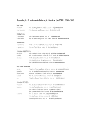 DIRETORIA
PRESIDENTE 	 Profa. Dra. Magali Oliveira Kleber, UEL, PR | magali.kleber@gmail.com
VICE-PRESIDENTE 	 Profa. Dra. Jusamara Souza, UFRGS, RS | jusa.ez@terra.com.br
TESOURARIA
1º TESOUREIRA 	 Profa. Dra. Cristiane Almeida, UFPE, PE | cmgabr@yahoo.com.br
2º TESOUREIRA 	 Profa. Ms. Vânia Malagutti da Silva Fialho, UEM, PR | vaniamalagutti@hotmail.com
SECRETARIA
1º SECRETÁRIO 	 Prof. Dr. Luis Ricardo Silva Queiroz, UFPB, PB | luisrsq@uol.com.br
2º SECRETÁRIA 	 Profa. Ms. Flavia Narita, UNB, DF | flavnarita@yahoo.com.br
CONSELHO EDITORIAL
Presidente		 Profa. Dra. Maria Cecilia Torres, IPA, RS | mariaceciliaartorres@yahoo.com.br
Editora		 Profa. Dra. Cássia Virginia Coelho de Souza, UEM, PR | cvcoelhosouza@gmail.com
Membros		 Prof. Dr. Carlos Elias Kater, UFSCar, SP | carloskater@gmail.com
		 Profa. Dra. Lilia Neves Gonçalves, UFU, MG | lilianeves@demac.ufu.br
		 Profa. Dra. Nílceia Protásio Campos, UFG, GO | camposnilceia@gmail.com
DIRETORIA REGIONAL
NORTE	 	 Profa. Dra. Rosemara Staub de Barros, UFAM, AM | rosemarastaub@hotmail.com
NORDESTE	 	 Prof. Ms. Vanildo Mousinho Marinho, UFPB, PB | vanildom@uol.com.br
CENTRO-OESTE	 Profa. Ms. Flávia Maria Cruvinel, UFG, GO | fmcruvinel@gmail.com
SUDESTE 	 	 Prof. Dr. José Nunes Fernandez, UNIRIO, RJ | jonufer@globo.com
SUL	 	 Profa. Dra. Claudia Ribeiro Bellochio, UFSM, RS | claubell@terra.com.br
CONSELHO FISCAL
Presidente		 Profa. Dra. Luciana Marta Del Ben, UFRGS, RS | lucianadelben@uol.com.br
Membros		 Profa. Dra. Valéria Carvalho, UFRN, RN | vcarvalhodeart@msn.com
		 Profa. Dra. Ana Lúcia Louro, UFSM, RS | analouro@brturbo.com.br 	
		 Profa. Dra. Inês Rocha, Colégio Pedro II, RJ | ines.rocha2OO6@hotmail.com
Suplentes		 Profa. Ms. Juciane Araldi, UFPB, PB | juciane.araldi@gmail.com
		 Profa. Dra. Viviane Beineke, UDESC, SC | vivibk@gmail.com
		 Prof. Ms. Darcy Alcantara, UFES, ES | darcyalcantaraneto@gmail.com
		
Associação Brasileira de Educação Musical | abem | 2011-2013
 