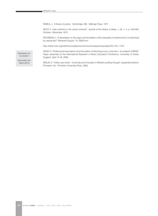 BENEDICT, Cathy
REVISTA DA ABEM | Londrina | v.20 | n.27 | 11-20 | jan.jun 201220
RAWLS, J. A theory of justice. Cambridge, MA: Belknap Press, 1971.
RILEY, P. How coherent is the social contract? Journal of the History of Ideas, v. 34, n. 4, p. 543-562,
October –December 1973.
ROUSSEAU J. A dissertation on the origin and foundation of the inequality of mankind and is it authorised
by natural law? Retrieved August, 10, 2009 from
http://www.marx.org/reference/subject/economics/rousseau/inequality/ch01.htm, 1754.
SHEIH, E. Professional associations and the politics of reforming music curriculum: an analysis of MENC.
Paper presented at the International Research in Music Education Conference, University of Exeter,
England, April 14-18, 2009.
WOLIN, S. Politics and vision: Continuity and innovation in Western political thought. (expanded edition).
Princeton, NJ: Princeton University Press, 2004.
Recebido em
15/12/2011
Aprovado em
30/01/2012
 